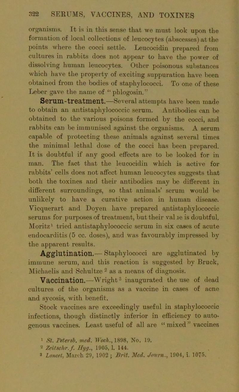 organisms. It is in this sense that we must look upon the formation of local collections of leucocytes (abscesses) at the points where the cocci settle. Leucocidin prepared from cultures in rabbits does not appear to have the power of dissolving human leucocytes. Other poisonous substances which have the property of exciting suppuration have been obtained from the bodies of staphylococci. To one of these Leber gave the name of “ phlogosin.” Serum-treatment.—Several attempts have been made to obtain an antistapliylococcic serum. Antibodies can be obtained to the various poisons formed by the cocci, and rabbits can be immunised against the organisms. A serum capable of protecting these animals against several times the minimal lethal dose of the cocci has been prepared. It is doubtful if any good effects are to be looked for in man. The fact that the leucocidin which is active for rabbits’ cells does not affect human leucocytes suggests that both the toxines and their antibodies may be different in different surroundings, so that animals’ serum would be unlikely to have a curative action in human disease. Vicquerart and Doyen have prepared antistaphylococcic serums for purposes of treatment, but their val ,ie is doubtful. Moritz1 tried antistaphylococcic serum in six cases of acute endocarditis (5 cc. doses), and was favourably impressed by the apparent results. Agglutination.— Staphylococci are agglutinated by immune serum, and this reaction is suggested by Bruck, Michaelis and Schultze 3 as a means of diagnosis. Vaccination.—Wright3 inaugurated the use of dead cultures of the organisms as a vaccine in cases of acne and sycosis, with benefit. Stock vaccines are exceedingly useful in staphylococcic infections, though distinctly inferior in efficiency to auto- genous vaccines. Least useful of all are “ mixed vaccines 1 St. retersb. vied. Woch., 1898, No. 19. '2 Zeitschr.f. Hyg., 1905, 1. 144. 3 Lancet. March 29, 1902 ; Brit. Med. Jovrn., 1904, i. 1075.
