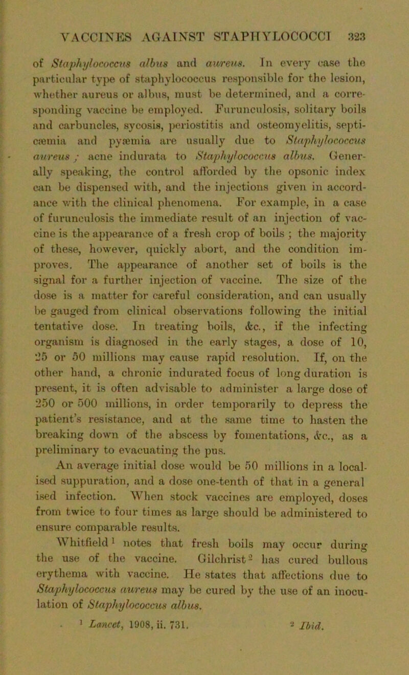 of Staphylococcus albus and aureus. In evety case the particular type of staphylococcus responsible for the lesion, whether aureus or albus, must be determined, and a corre- sponding vaccine be employed. Furunculosis, solitary boils and carbuncles, sycosis, periostitis and osteomyelitis, septi- ciemia and pytemia are usually due to Staphylococcus aureus; acne indurata to Staphylococcus albus. Gener- ally speaking, the control afforded by the opsonic index can be dispensed with, and the injections given in accord- ance with the clinical phenomena. For example, in a case of furunculosis the immediate result of an injection of vac- cine is the appearance of a fresh crop of boils ; the majority of these, however, quickly abort, and the condition im- proves. The appearance of another set of boils is the signal for a further injection of vaccine. The size of the dose is a matter for careful consideration, and can usually be gauged from clinical observations following the initial tentative dose. In treating boils, etc., if the infecting organism is diagnosed in the early stages, a dose of 10, *25 or 50 millions may cause rapid resolution. If, on the other hand, a chronic indurated focus of long duration is present, it is often advisable to administer a large dose of 250 or 500 millions, in order temporarily to depress the patient’s resistance, and at the same time to hasten the breaking down of the abscess by fomentations, &c., as a preliminary to evacuating the pus. An average initial dose would be 50 millions in a local- ised suppuration, and a dose one-tenth of that in a general ised infection. When stock vaccines are employed, doses from twice to four times as large should be administered to ensure comparable results. W hitfield1 notes that fresh boils may occur during the use of the vaccine. Gilchrist2 has cured bullous erythema with vaccine. He states that affections due to Staphylococcus aureus may be cured by the use of an inocu- lation of Staphylococcus albus. 1 Lancet, 1908, ii. 731. Ibid.