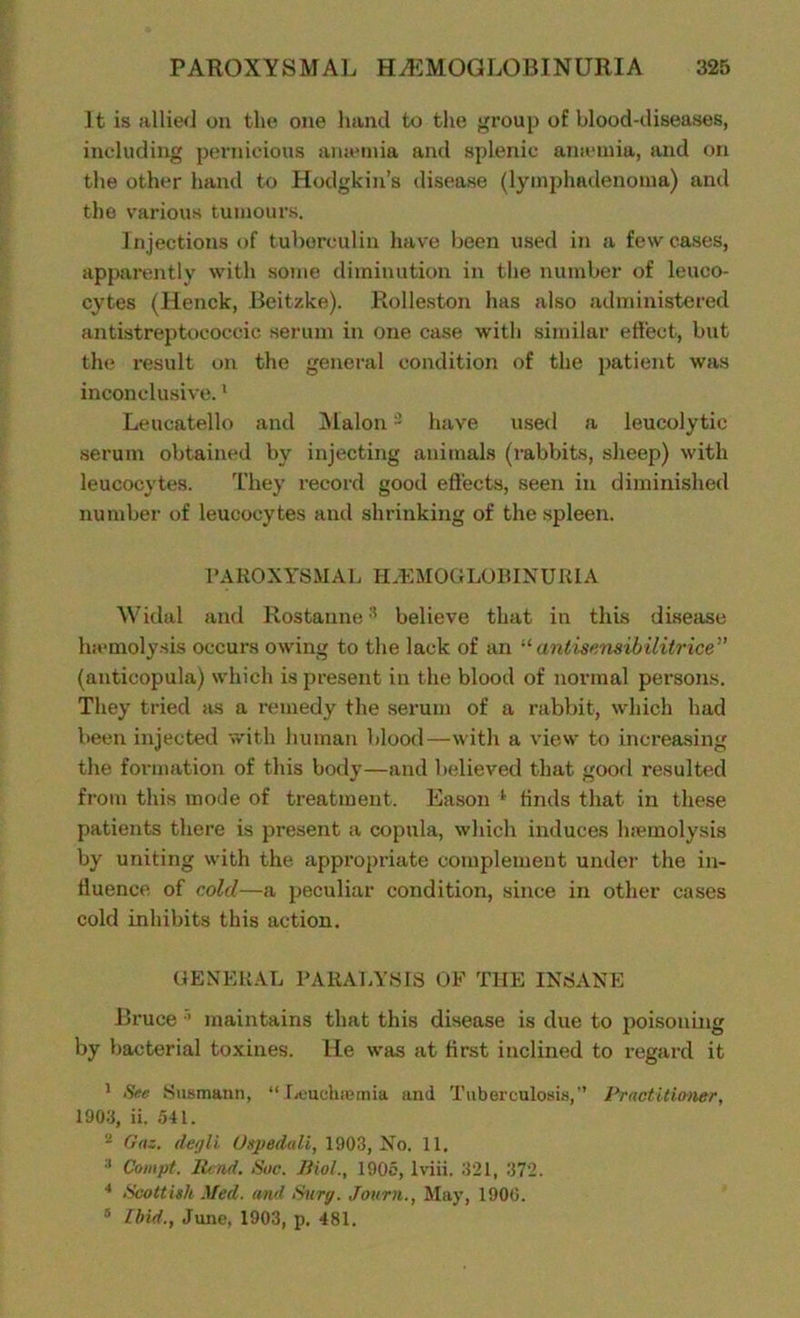 It is allied on the one hand to the group of blood-diseases, including pernicious amemia and splenic amemia, and on the other hand to Hodgkin’s disease (lytnphadenonm) and the various tumours. Injections of tuberculin have been used in a few cases, apparently with some diminution in the number of leuco- cytes (Henck, Beitzke). Rolleston has also administered antistreptococcic serum in one case with similar effect, but the result on the general condition of the patient was inconclusive.1 Leucatello and Malon2 have used a leucolytic serum obtained by injecting animals (rabbits, sheep) with leucocytes. They record good effects, seen in diminished number of leucocytes and shrinking of the spleen. PAROXYSMAL HEMOGLOBINURIA Widal and Rostannebelieve that in this disease haemolysis occurs owing to the lack of an “antisensibilitrice” (anticopula) which is present in the blood of normal persons. They tried as a remedy the serum of a rabbit, which had been injected with human blood—with a view to increasing the formation of this body—and believed that good resulted from this mode of treatment. Eason 1 linds that in these patients there is present a copula, which induces haemolysis by uniting with the appropriate complement under the in- fluence of cold—a peculiar condition, since in other cases cold inhibits this action. GENERAL PARALYSIS OF THE INSANE Bruce maintains that this disease is due to poisoning by bacterial toxines. He was at first inclined to regard it 1 See Susmann, “Leuchaemia and Tuberculosis,” Practitioner, 1903, ii. 541. 'l Gaz. degli Uspedali, 1903, No. 11, :l Compt. Bend. Sue. Biol., 1905, lviii. 321, 372. 4 Scottish Med. and Surg. Journ., May, 1900. 5 [bid., June, 1903, p. 481.