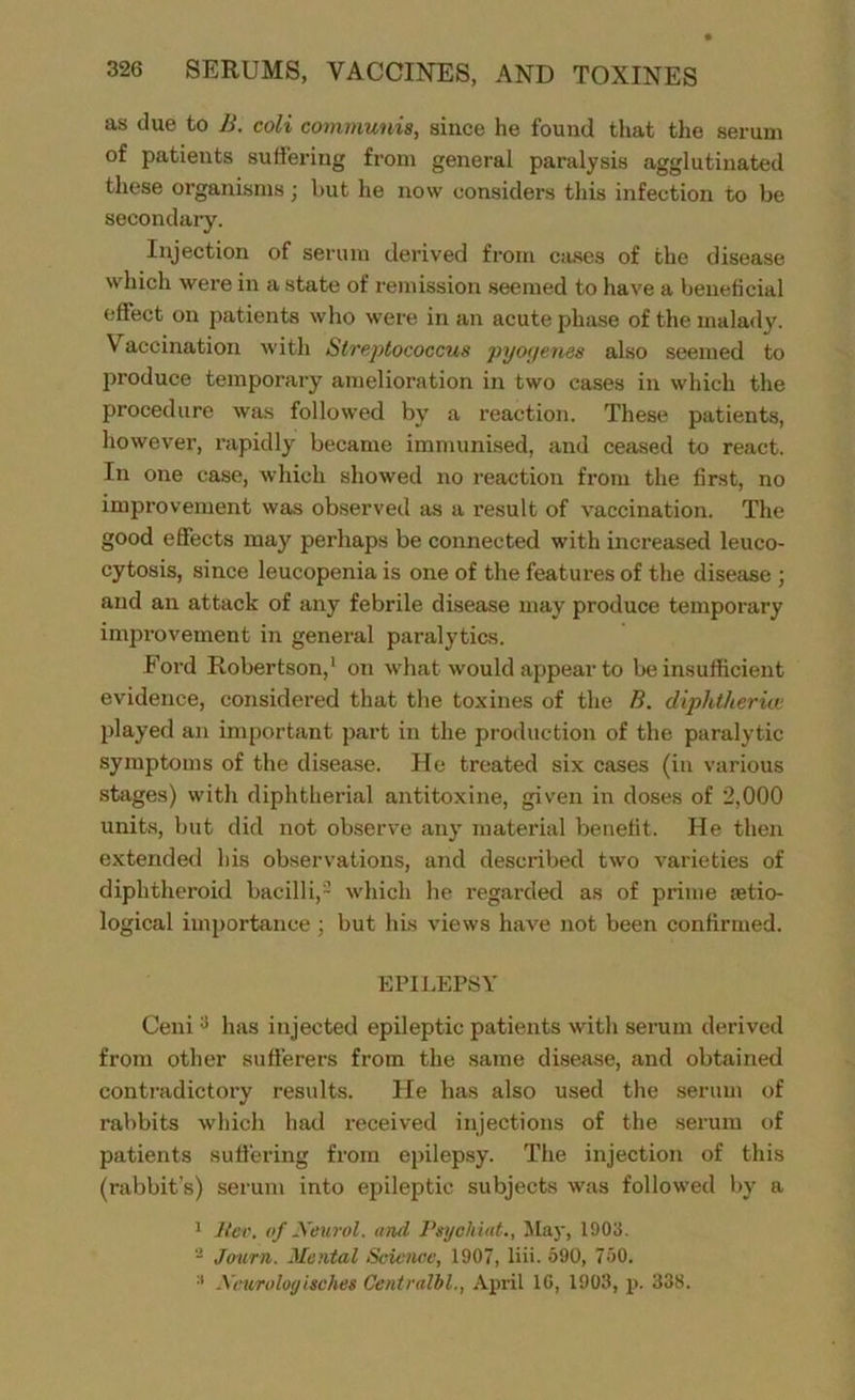 as due to B. coli communis, since he found that the serum of patients suffering from general paralysis agglutinated these organisms; but he now considers this infection to be secondary. Injection of serum derived from cases of the disease which were in a state of remission seemed to have a beneficial effect on patients who were in an acute phase of the malady. Vaccination with Streptococcus pyoyenes also seemed to produce temporary amelioration in two cases in which the procedure was followed by a reaction. These patients, however, rapidly became immunised, and ceased to react. In one case, which showed no reaction from the first, no improvement was observed as a result of vaccination. The good effects may perhaps be connected with increased leuco- cytosis, since leucopenia is one of the features of the disease ; and an attack of any febrile disease may produce temporary improvement in general paralytics. Ford Robertson,1 on what would appear to be insufficient evidence, considered that the toxines of the B. diphtheria; played an important part in the production of the paralytic symptoms of the disease. He treated six cases (in various stages) with diphtherial antitoxine, given in doses of 2,000 units, but did not observe any material benefit. He then extended his observations, and described two varieties of diphtheroid bacilli,2 which he regarded as of prime setio- logical importance ; but his views have not been confirmed. EPILEPSY Ceni:j has injected epileptic patients with serum derived from other sufferers from the same disease, and obtained contradictory results. He has also used the serum of rabbits which had received injections of the serum of patients suffering from epilepsy. The injection of this (rabbit’s) serum into epileptic subjects was followed by a 1 Rev. of Xeurol. and Psyohiat., May, 1903. 3 Jo-urn. Mental Science, 1907, liii. 590, 750. :l Xcv/roloyisches Centralbl., April 10, 1903, p. 338.