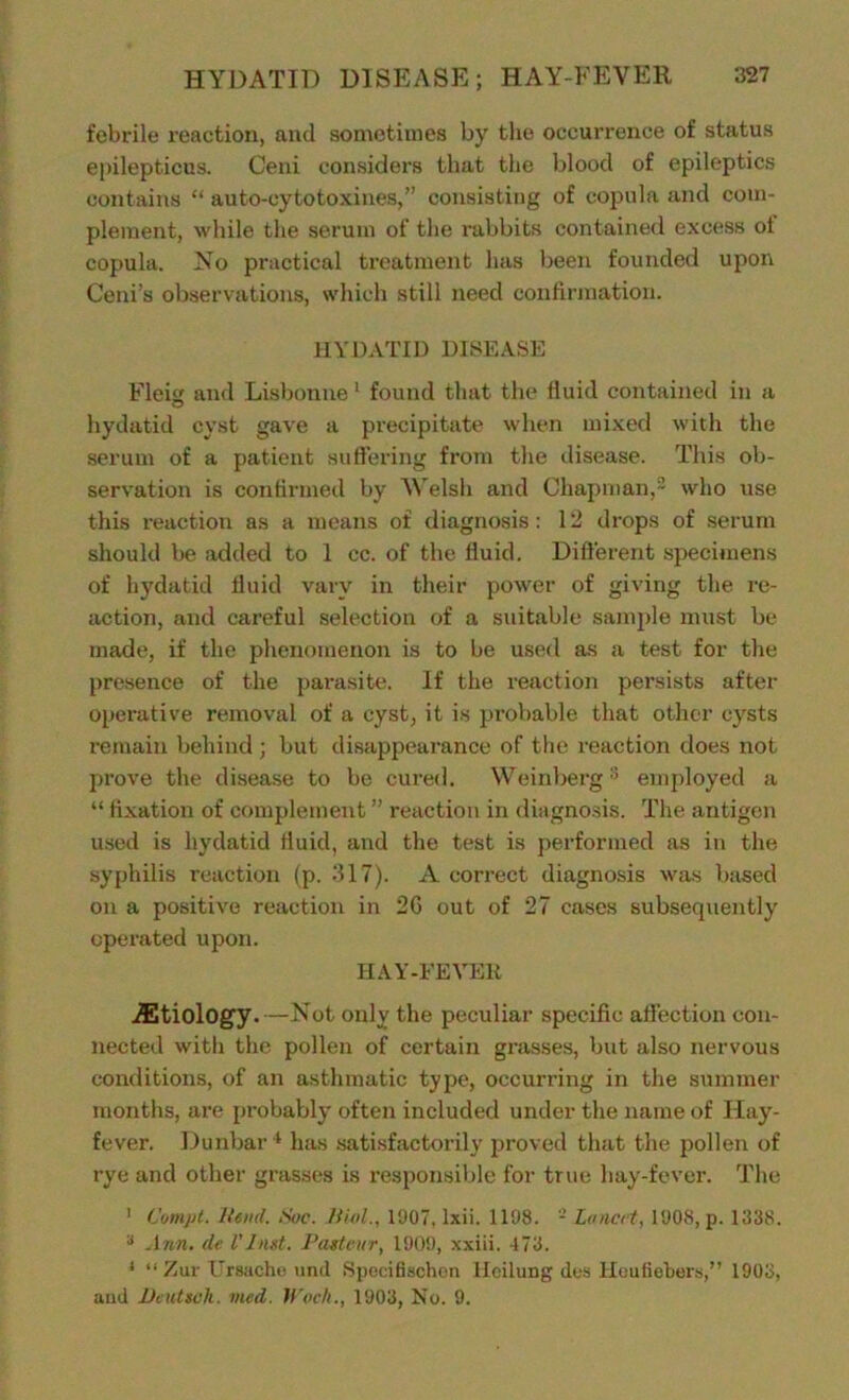 febrile reaction, and sometimes by the occurrence of status epilepticus. Ceni considers that the blood of epileptics contains “ auto-cytotoxines,” consisting of copula and com- plement, while the serum of the rabbits contained excess ot copula. No practical treatment has been founded upon Ceni’s observations, which still need confirmation. HYDATID DISEASE Fleig and Lisbonne 1 found that the fluid contained in a hydatid cyst gave a precipitate when mixed with the serum of a patient suffering from the disease. This ob- servation is confirmed by Welsh and Chapman,2 who use this reaction as a means of diagnosis: 12 drops of serum should be added to 1 cc. of the fluid. Different specimens of hydatid fluid vary in their power of giving the re- action, and careful selection of a suitable sample must be made, if the phenomenon is to be used as a test for the presence of the parasite. If the reaction persists after operative removal of a cyst, it is probable that other cysts remain behind ; but disappearance of the reaction does not prove the disease to be cured. Weinberg3 employed a “ fixation of complement ” reaction in diagnosis. The antigen used is hydatid fluid, and the test is performed as in the syphilis reaction (p. 317). A correct diagnosis was based on a positive reaction in 2G out of 27 cases subsequently operated upon. HAY-FEVEIt ^Etiology.—Not only the peculiar specific affection con- nected with the pollen of certain grasses, but also nervous conditions, of an asthmatic type, occurring in the summer months, are probably often included under the name of Hay- fever. Dunbar4 has satisfactorily proved that the pollen of rye and other grasses is responsible for true hay-fever. The 1 Compt. Rend. Sue. Rial., 1907, lxii. 1198. - Lancet, 1908, p. 1338. a Ann. de l'Just. Pasteur, 1909, xxiii. 473. 1 “ Zur Ursache unci Specifischen Heilung des Heufiebers,” 1903, and Dcutseh. vied. Woch., 1903, No. 9.