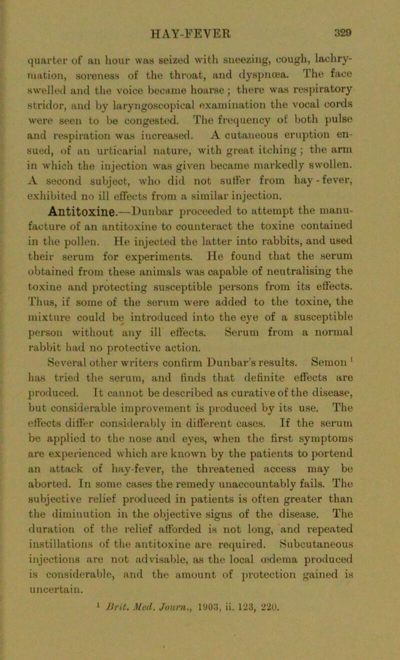 quarter of an hour was seized with sneezing, cough, lachry- mation, soreness of the throat, and dyspnoea. The face swelled and the voice became hoarse; there was respiratory stridor, and by laryngoscopieal examination the vocal cords were seen to be congested. The frequency of both pulse and respiration was increased. A cutaneous eruption en- sued, of an urticarial nature, with great itching; the arm in which the injection was given became markedly swollen. A second subject, who did not suffer from hay - fever, exhibited no ill effects from a similar injection. Antitoxine.—Dunbar proceeded to attempt the manu- facture of an antitoxine to counteract the toxine contained in the pollen. He injected the latter into rabbits, and used their serum for experiments. He found that the serum obtained from these animals was capable of neutralising the toxine and protecting susceptible persons from its effects. Thus, if some of the serum were added to the toxine, the mixture could be introduced into the eye of a susceptible person without any ill effects. Serum from a normal rabbit had no protective action. Several other writers confirm Dunbar's results. Semon 1 has tried the serum, and finds that definite effects are produced. It cannot be described as curative of the disease, but considerable improvement is produced by its use. The effects differ considerably in different cases. If the serum be applied to the nose and eyes, when the first symptoms are experienced which are known by the patients to portend an attack of hay-fever, the threatened access may be aborted. In some cases the remedy unaccountably fails. The subjective relief produced in patients is often greater than the diminution in the objective signs of the disease. The duration of the relief afforded is not long, and repeated instillations of the antitoxine are required. Subcutaneous injections are not advisable, as the local oedema produced is considerable, and the amount of protection gained is uncertain.