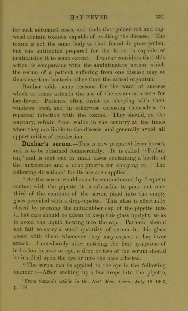 for hucIi autumnal cases, and finds that golden-rod and rag- weed contain toxines capable of exciting the disease. I lie toxine is not the same body as that found in grass-pollen, but the antitoxine prepared for the latter is capable ol neutralising it to some extent. Dunbar considers that this action is comparable with the agglutinative action which the serum of a patient suffering from one disease may at times exert on bacteria other than the causal organism. Dunbar adds some reasons for the want of success which at times attends the use of the serum as a cure for hay-fever. Patients often insist on sleeping with their windows open, and in otherwise exposing themselves to repeated infection with the toxine. They should, on the contrary, refrain from walks in the country at the times when they are liable to the disease, and generally avoid all opportunities of reinfection. Dunbar's serum.—This is now prepared from horses, and is to be obtained commercially. It is called “ Pollan- tin,” and is sent out in small cases containing a bottle of the antitoxine and a drop-pipette for applying it. The following directions1 for its use are supplied :— “As the serum would soon be contaminated by frequent contact with the pipette, it is advisable to pour out one- third of the contents of the serum phial into the empty glass provided with a drop-pipette. This glass is effectually closed by pressing the indiarubber cap of the pipette into it, but care should be taken to keep this glass upright, so as to avoid the liquid flowing into the cap. Patients should not fail to carry a small quantity of serum in this glass about with them whenever they may expect a hay-fever attack. Immediately after noticing the first syrnptons of irritation in nose or eye, a drop or two of the serum should be instilled upon the eye or into the nose affected. “The serum can be applied to the eye in the following manner :—After sucking up a few drops into the pipette, 1 From demon’s article in the Brit. MM. Jouru.. July 18, 1903, p. 124.