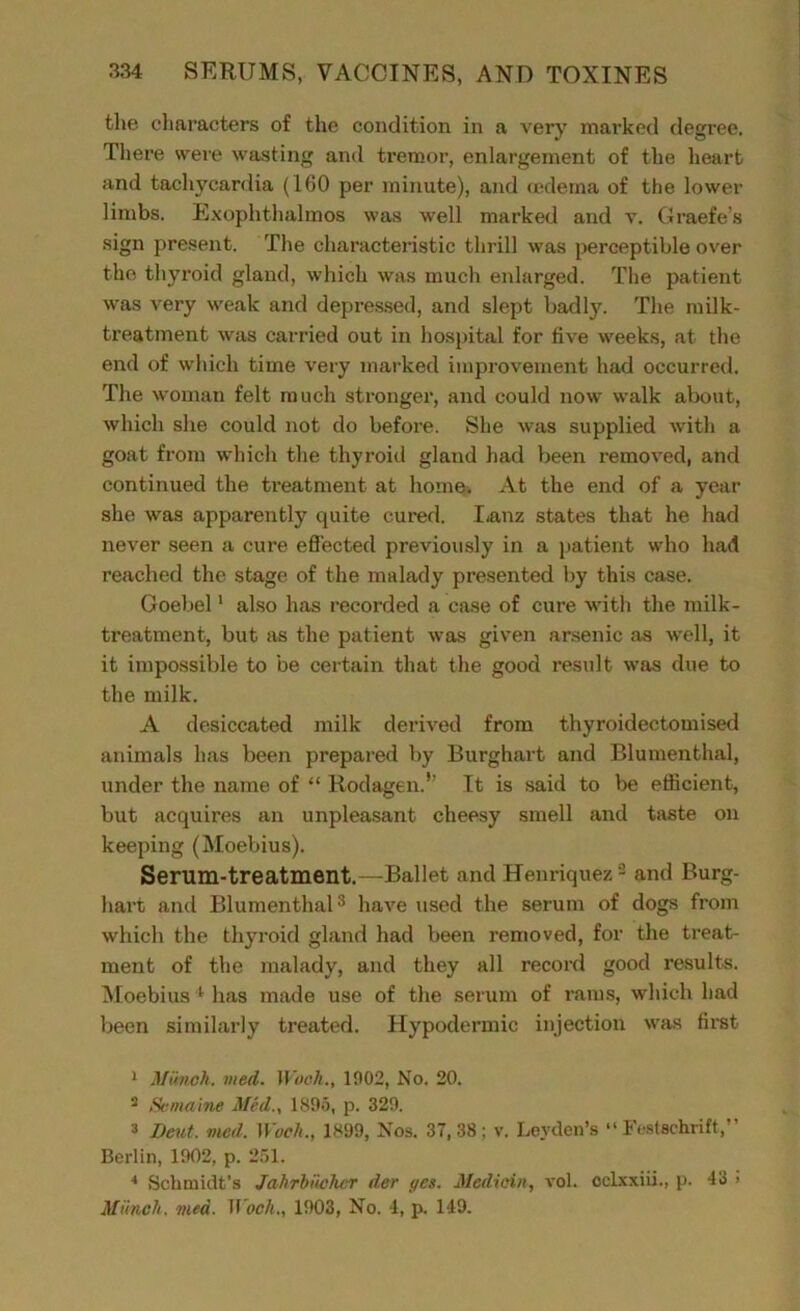 the characters of the condition in a very marked degree. There were wasting and tremor, enlargement of the heart and tachycardia (160 per minute), and oedema of the lower limbs. Exophthalmos was well marked and v. Graefe’s sign present. The characteristic thrill was perceptible over the thyroid gland, which was much enlarged. The patient was very weak and depressed, and slept badly. The milk- treatment was carried out in hospital for live weeks, at the end of which time very marked improvement had occurred. The woman felt much stronger, and could now walk about, which she could not do before. She was supplied with a goat from which the thyroid gland had been removed, and continued the treatment at home. At the end of a year she was apparently quite cured. Lanz states that he had never seen a cure effected previously in a patient who had reached the stage of the malady presented by this case. Goebel1 also has recorded a case of cure with the milk- treatment, but as the patient was given arsenic as well, it it impossible to be certain that the good result was due to the milk. A desiccated milk derived from thyroidectomised animals has been prepared by Burghart and Blumenthal, under the name of “ Rodagen.’’ It is said to be efficient, but acquires an unpleasant cheesy smell and taste on keeping (Moebius). Serum-treatment.—Ballet and Henriquez 2 and Burg- hart and Blumenthal3 4 have used the serum of dogs from which the thyroid gland had been removed, for the treat- ment of the malady, and they all record good results. Moebius 1 has made use of the serum of rams, which had been similarly treated. Hypodermic injection was first 1 Munch, vied. Woch., 1902, No. 20. 2 Semaine Mecl., 1895, p. 329. 2 Dent, vied, Woch., 1899, Nos. 37,38; v. Leyden’s “Festschrift,” Berlin, 1902, p. 251. 4 Schmidt’s Jahrhi'whcr der gcs. JUedioin, vol. cclxxiii., p. 43 > Munch, vied. M ock., 1903, No. 4, p. 149.