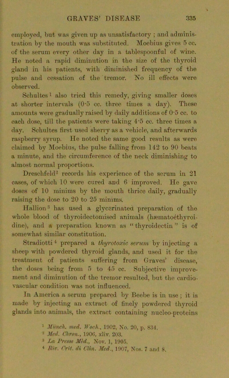 employed, but was given lip as unsatisfactory ; and adminis- tration by the mouth was substituted. Moebius gives 5 cc. of the serum every other day in a tablespoonful of wine. He noted a rapid diminution in the size of the thyroid gland in his patients, with diminished frequency of the pulse and cessation of the tremor. No ill effects were observed. Schultes 1 also tried this remedy, giving smaller doses at shorter intervals (0'5 cc. three times a day). These amounts were gradually raised by daily additions of 0'5 cc. to each dose, till the patients were taking 4-5 cc. three times a day. Schultes first used sherry as a vehicle, and afterwards raspberry syrup. He noted the same good results as were claimed by Moebius, the pulse falling from 142 to 90 beats a minute, and the circumference of the neck diminishing to almost normal proportions. Dresehfeld2 * records his experience of the serum in 21 cases, of which 10 were cured and 6 improved. He gave doses of 10 minims by the mouth thrice daily, gradually raising the dose to 20 to 25 minims. Hal lionhas used a glycerinated preparation of the whole blood of thyroidectomised animals (hsematoethyroi- dine), and a preparation known as “ thyroidectin ” is of somewhat similar constitution. Stradiotti4 prepared a thyrotoxic serum by injecting a sheep with powdered thyroid glands, and used it for the treatment of patients suffering from Graves’ disease, the doses being from 5 to 45 cc. Subjective improve- ment and diminution of the tremor resulted, but the cardio- vascular condition was not influenced. In America a serum prepared by Beebe is in use; it is made by injecting an extract of finely powdered thyroid glands into animals, the extract containing nucleo-proteins 1 Munch, med. Wooh., 1902, No. 20, p. 834. - Med. Chron.y 1900, xliv. 203. La Prem Mid., Nov. 1, 1905. 4 Jtiv. Crit. di Clin. Med., 1907, Nos. 7 and 8.