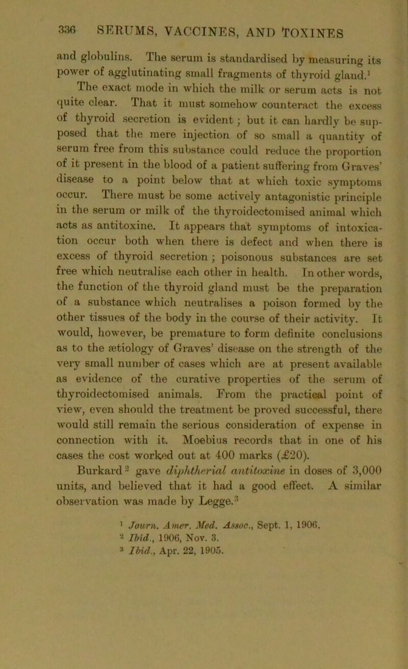 and globulins. The serum is standardised by measuring its power of agglutinating small fragments of thyroid glaud.1 The exact mode in which the milk or serum acts is not quite clear. That it must somehow counteract the excess of thyroid secretion is evident; but it can hardly be sup- posed that the mere injection of so small a quantity of serum free from this substance could reduce the proportion of it present in the blood of a patient suffering from Graves’ disease to a point below that at which toxic symptoms occur. There must be some actively antagonistic principle in the serum or milk of the thyroidectomised animal which acts as antitoxine. It appears that symptoms of intoxica- tion occur both when there is defect and when there is excess of thyroid secretion ; poisonous substances are set free which neutralise each other in health. In other words, the function of the thyroid gland must be the preparation of a substance which neutralises a poison formed by the other tissues of the body in the course of their activity. It would, however, be premature to form definite conclusions as to the aetiology of Graves’ disease on the strength of the very small number of cases which are at present available as evidence of the curative properties of the serum of thyroidectomised animals. From the practical point of view, even should the treatment be proved successful, there would still remain the serious consideration of expense in connection with it. Moebius recoi’ds that in one of his cases the cost worked out at 400 marks (£20). Burkard2 gave diphtherial antitoxine in doses of 3,000 units, and believed that it had a good effect. A similar observation was made by Legge.:! 1 Journ. Amer. Med. Assoc., Sept. 1, 1906. Ibid., 1906, Nov. 3.