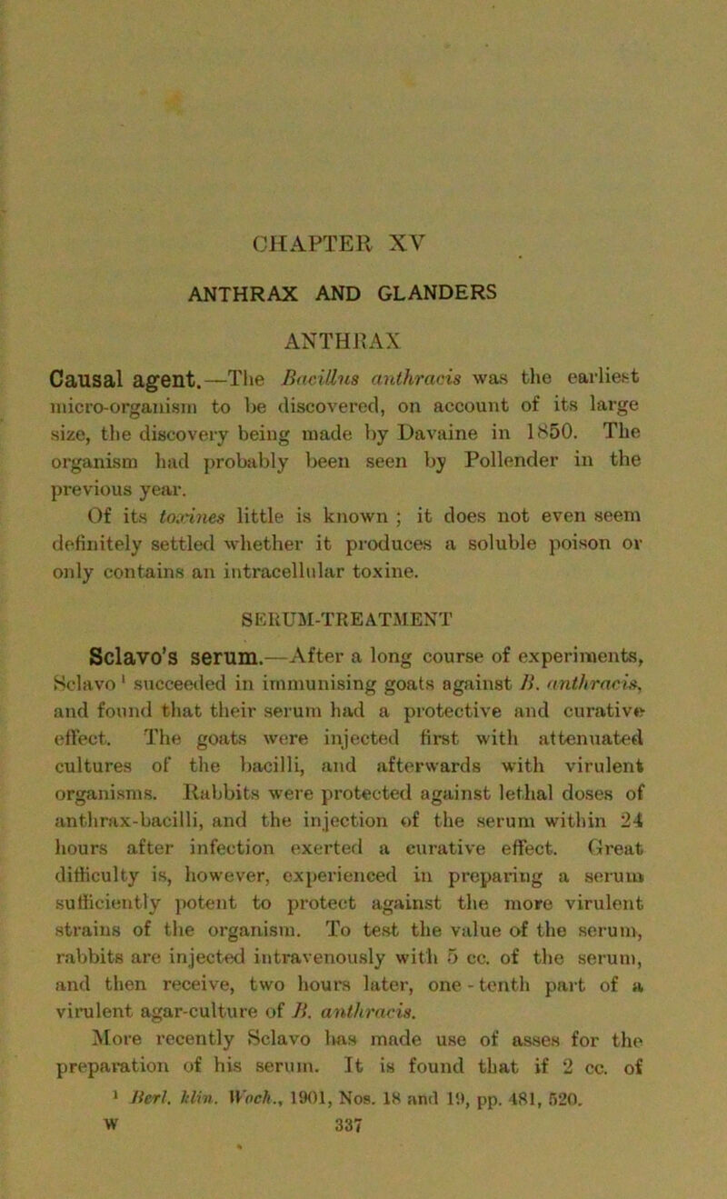 ANTHRAX AND GLANDERS ANTHRAX Causal agent.—The Bacillus anthracis was the earliest micro-organism to be discovered, on account of its large size, the discovery being made by Davaine in 1850. The organism had probably been seen by Pollender in the previous year. Of its toxines little is known ; it does not even seem definitely settled whether it produces a soluble poison or only contains an intracellular toxine. SERUM-TREATMENT Sclavo’s serum.—After a long course of experiments, Selavo 1 succeeded in immunising goats against B. anthracis, and found that their serum had a protective and curative effect. The goats were injected first with attenuated cultures of the bacilli, and afterwards with virulent organisms. Rabbits were protected against lethal doses of anthrax-bacilli, and the injection of the serum within 24 hours after infection exerted a curative effect. Great difficulty is, however, experienced in preparing a serum sufficiently potent to protect against the more virulent strains of the organism. To test the value of the serum, rabbits are injected intravenously with 5 cc. of the serum, and then receive, two hours later, one-tenth part of a virulent agar-culture of B. anthracis. More recently Selavo Iras made use of asses for the preparation of his serum. It is found that if 2 cc. of 1 Jtcrl. Itlin. Wocli., 1901, Nos. 18 and 19, pp. 481, 520.