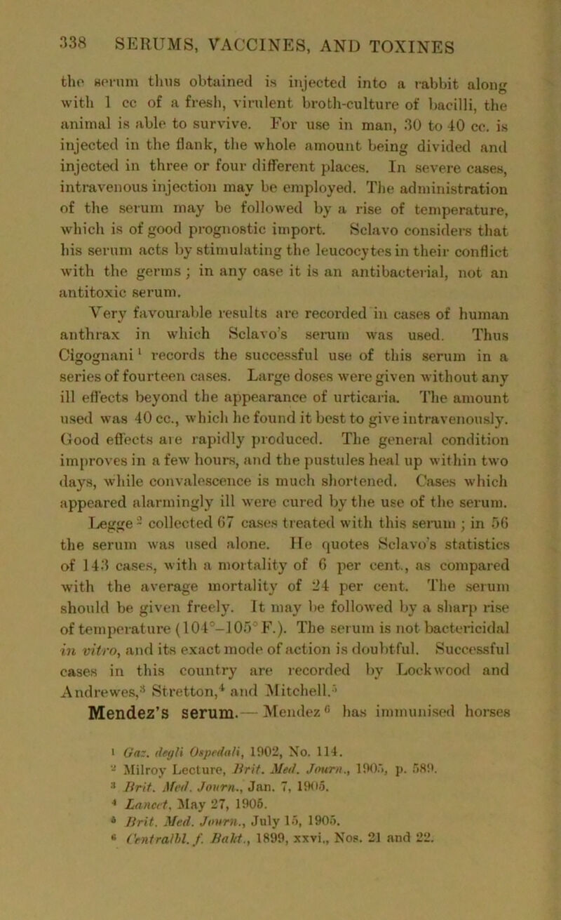 the serum thus obtained is injected into a rabbit along with 1 cc of a fresh, virulent broth-culture of bacilli, the animal is able to survive. For use in man, 30 to 40 cc. is injected in the flank, the whole amount being divided and injected in three or four different places. In severe cases, intravenous injection may be employed. The administration of the serum may be followed by a rise of temperature, which is of good prognostic import. Scluvo considers that his serum acts by stimulating the leucocytes in their conflict with the germs ; in any case it is an antibacterial, not an antitoxic serum. Very favourable results are recorded in cases of human anthrax in which Sclavo’s serum was used. Thus Cigognani1 records the successful use of this serum in a series of fourteen cases. Large doses were given without any ill effects beyond the appearance of urticaria. The amount used was 40 cc., which he found it best to give intravenously. Good effects aie rapidly produced. The general condition improves in a few hours, and the pustules heal up within two days, while convalescence is much shortened. Cases which appeared alarmingly ill were cured by the use of the serum. Legge2 collected 67 cases treated with this serum ; in 56 the serum was used alone. He quotes Sclavo’s statistics of 143 cases, with a mortality of 6 per cent., as compared with the average mortality of 24 per cent. The serum should be given freely. It may be followed by a sharp rise of temperature (104°-105° F.). The serum is not bactericidal in vitro, and its exact mode of action is doubtful. Successful cases in this country are recorded by Lockwood and Andrewes,8 Stretton,4 and Mitchell.'■ Mendez’S serum.— Mendez0 has immunised horses • On:. itegli Ospedali, 1902, No. 114. - Milroy Lecture, Hr it. Med. Journ., 1905, p. 589. •'* Brit. Med. Journ., Jan. 7, 1905. 4 Lancet. May 27, 1906. 4 Brit. Med. Journ., July 15, 1906. « ('entrant./. Bald., 1899, xxvi., Nos. 21 and 22.