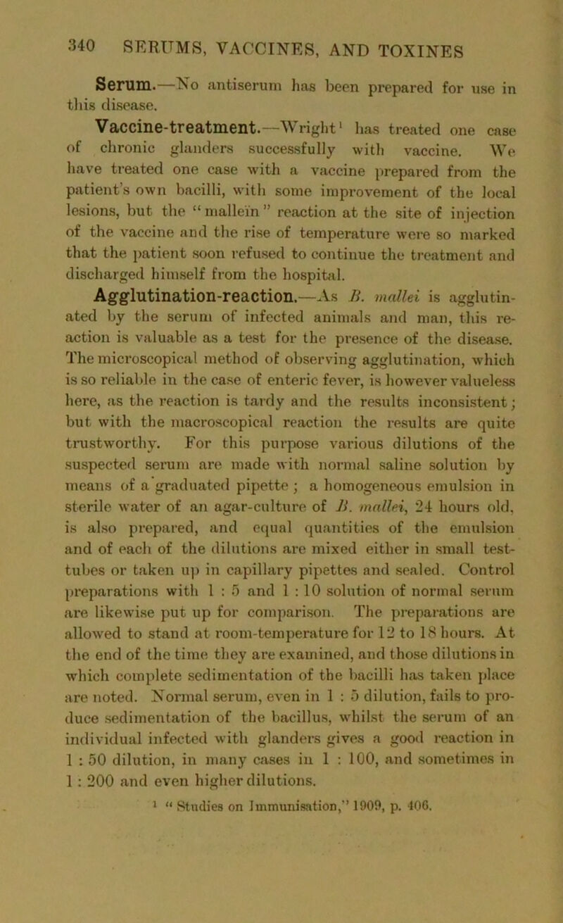 Serum.—No antiserum has been prepared for use in this disease. Vaccine-treatment.—Wright1 has treated one case of chronic glanders successfully with vaccine. We have treated one case with a vaccine prepared from the patient’s own bacilli, with some improvement of the local lesions, but the “ mallein ” reaction at the site of injection of the vaccine and the rise of temperature were so marked that the patient soon refused to continue the treatment and discharged himself from the hospital. Agglutination-reaction.—As B. mallei is agglutin- ated by the serum of infected animals and man, this re- action is valuable as a test for the presence of the disease. The microscopical method of observing agglutination, which is so reliable in the case of enteric fever, is however valueless here, as the reaction is tardy and the results inconsistent; but with the macroscopical reaction the results are quite trustworthy. For this purpose various dilutions of the suspected serum are made with normal saline solution by means of a graduated pipette ; a homogeneous emulsion in sterile water of an agar-culture of B. mallei, 24 hours old, is also prepared, and equal quantities of the emulsion and of each of the dilutions are mixed either in small test- tubes or taken up in capillary pipettes and sealed. Control preparations with 1 : 5 and 1:10 solution of normal serum are likewise put up for comparison. The preparations are allowed to stand at room-temperature for 12 to 18 hours. At the end of the time they are examined, and those dilutions in which complete sedimentation of the bacilli has taken place are noted. Normal serum, even in 1 : 5 dilution, fails to pro- duce sedimentation of the bacillus, whilst the serum of an individual infected with glanders gives a good reaction in 1 : 50 dilution, in many cases in 1 : 100, and sometimes in 1 : 200 and even higher dilutions. 1 “ Studies on Immunisation,’ 1909, p. 406.