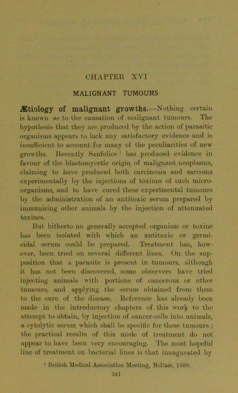 MALIGNANT TUMOURS ./Etiology of malignant growths.—Nothing certain is known as to the causation of malignant tumours. The hypothesis that they are produced by the action of parasitic organisms appears to lack any satisfactory evidence and is insufficient to account for many of the peculiarities of new growths. Recently Sanfelice 1 has produced evidence in favour of the blastomycetic origin of malignant neoplasms, claiming to have produced both carcinoma and sarcoma experimentally by the injections of toxines of such micro- organisms, and to have cured these experimental tumours by the administration of an antitoxic serum prepared by immunising other animals by the injection of attenuated toxines. But hitherto no generally accepted organism or toxine has been isolated with which an antitoxic or germi- cidal serum could be prepared. Treatment has, how- ever, been tried on several different lines. On the sup- position that a parasite is present in tumours, although it has not been discovered, some observers have tried injecting animals with portions of cancerous or other tumours, and applying the serum obtained from them to the cure of the disease. Reference has already been made in the introductory chapters of this work to the attempt to obtain, by injection of cancer-cells into animals, a cytolytic serum which shall be specific for these tumours ; the practical results of this mode of treatment do not appear to have been very encouraging. The most hopeful line of treatment on bacterial lines is that inaugurated by 1 British Medical Association Meeting, Belfast, 1909.