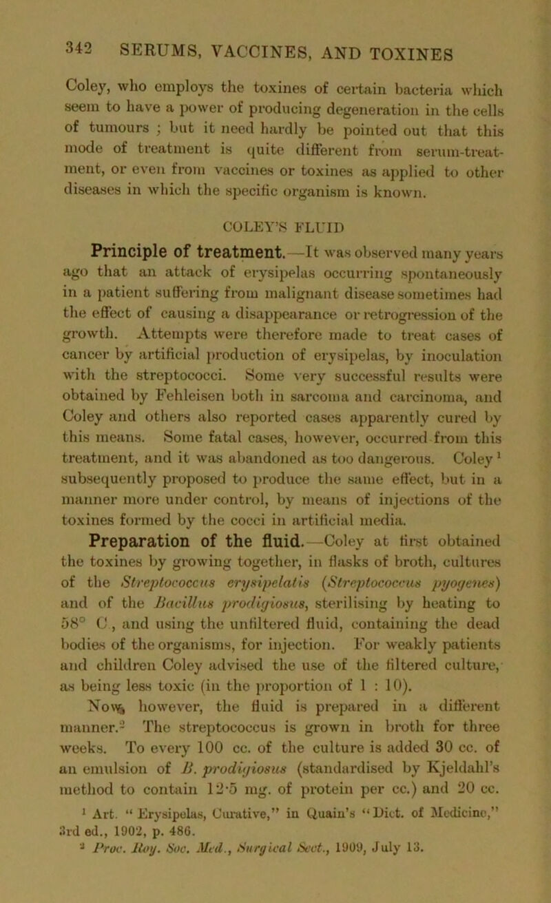 Coley, who employs the toxines of certain bacteria which seem to have a power of producing degeneration in the cells of tumours ; but it need hardly be pointed out that this mode of treatment is quite different from serum-treat- ment, or even from vaccines or toxines as applied to other diseases in which the specific organism is known. COLEY’S FLUID Principle of treatment.—It was observed many years ago that an attack of erysipelas occurring spontaneously in a patient suffering from malignant disease sometimes had the effect of causing a disappearance or retrogression of the growth. Attempts were therefore made to treat cases of cancer by artificial production of erysipelas, by inoculation with the streptococci. Some very successful results were obtained by Fehleisen both in sarcoma and carcinoma, and Coley and others also reported cases apparently cured by this means. Some fatal cases, however, occurred from this treatment, and it was abandoned as too dangerous. Coley1 subsequently proposed to produce the same effect, but in a manner more under control, by means of injections of the toxines formed by the cocci in artificial media. Preparation of the fluid. —Coley at first obtained the toxines by growing together, in flasks of broth, cultures of the Streptococcus erysipelatis (Streptococcus pyogenes) and of the Bacillus prodigiosus, sterilising by heating to 58° C , and using the unfiltered fluid, containing the dead bodies of the organisms, for injection. For weakly patients and children Coley advised the use of the filtered culture, as being less toxic (in the proportion of 1 : 10). Now* however, the fluid is prepared in a different manner.2 The streptococcus is grown in broth for three weeks. To every 100 cc. of the culture is added 30 cc. of an emulsion of B. prodigiosus (standardised by Kjeldalil’s method to contain 12-5 mg. of protein per cc.) and 20 cc. 1 Art. “ Erysipelas, Curative,” in Quain’s “Diet, of Medicine,” 3rd ed., 1902, p. 486. ‘J Proc. Roy. Hoc. Mcil., Surgical Sect., 1909, July 13.