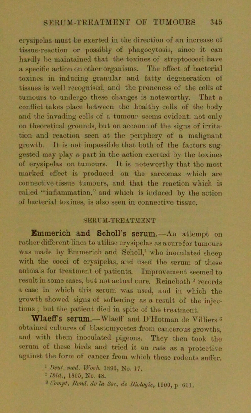 erysipelas must be exerted in the direction of an increase of tissue-reaction or possibly of phagocytosis, since it can hardly be maintained that the toxines of streptococci have a specific action on other organisms. The effect of bacterial toxines in inducing granular and fatty degeneration of tissues is well recognised, and the proneness of the cells of tumours to undergo these changes is noteworthy. That a conflict takes place between the healthy cells of the body and the invading cells of a tumour seems evident, not only on theoretical grounds, but on account of the signs of irrita- tion and reaction seen at the periphery of a malignant growth. It is not impossible that both of the factors sug- gested may play a part in the action exerted by the toxines of erysipelas on tumours. It is noteworthy that the most marked effect is produced on the sarcomas which are connective-tissue tumours, and that the reaction which is called “ inflammation,” and which is induced by the action of bacterial toxines, is also seen in connective tissue. SEKU M-TRK ATMEN T Emmerich and Scholl's serum.—An attempt on rather different lines to utilise erysipelas as acurefor tumours was made by Emmerich and Scholl,1 who inoculated sheep with the cocci of erysipelas, and used the serum of these animals for treatment of patients. Improvement seemed to result in some cases, but not actual cure. Reineboth ~ records a case in which this serum was used, and in which the growth showed signs of softening as a result of the injec- tions ; but the patient died in spite of the treatment. Wlaeffs serum.—Wlaeff and D’Hotman de Villiers obtained cultures of blastomycetes from cancerous growths, and with them inoculated pigeons. They then took the serum of these birds and tried it on rats as a protective against the form of cancer from which these rodents suffer. 1 I hut. mecl. Won A. 1895, No. 17. ~ Ibid., 1895, No. 48. 3 Comp/. Haul, de la See. de Bioloyie, 1900, p. Oil.