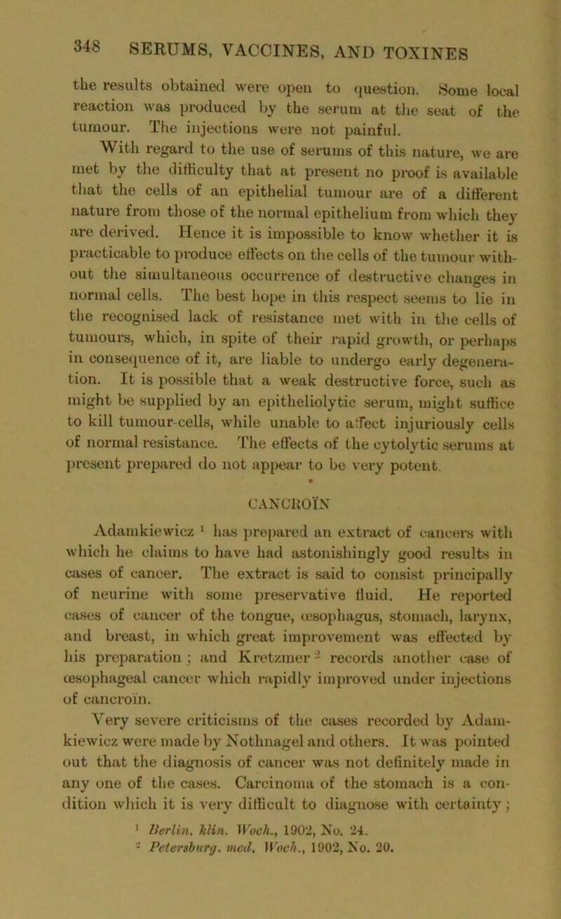 the results obtained were open to question. Some local reaction was produced by the serum at the seat of the tumour. The injections were not painful. With regard to the use of serums of this nature, we are met by the difficulty that at present no proof is available that the cells of an epithelial tumour are of a different nature from those of the normal epithelium from which they are derived. Hence it is impossible to know whether it is practicable to produce effects on the cells of the tumour with- out the simultaneous occurrence of destructive changes in normal cells. The best hope in this respect seems to lie in the recognised lack of resistance met with in the cells of tumours, which, in spite of their rapid growth, or perhaps in consequence of it, are liable to undergo early degenera- tion. It is possible that a weak destructive force, such as might be supplied by an epitheliolytic serum, might suffice to kill tumour-cells, while unable to affect injuriously cells of normal resistance. The effects of the cytolytic serums at present prepared do not appear to be very potent. cancroTn Adamkiewicz 1 has prepared an extract of cancers with which he claims to have had astonishingly good results in cases of cancer. The extract is said to consist principally of neurine with some preservative fluid. He reported cases of cancer of the tongue, oesophagus, stomach, larynx, and breast, in which great improvement was effected by his preparation ; and Kretzmer - records another case of oesophageal cancer which rapidly improved under injections of cancroxn. Yery severe criticisms of the cases recorded by Adam- kiewicz were made by Nothnagel and others. It was pointed out that the diagnosis of cancer was not definitely made in any one of the cases. Carcinoma of the stomach is a con- dition which it is very difficult to diagnose with certainty; 1 Berlin. kUn. Woch., 1902, No. 24. - Petersburg, vied, Woch., 1902, No. 20.