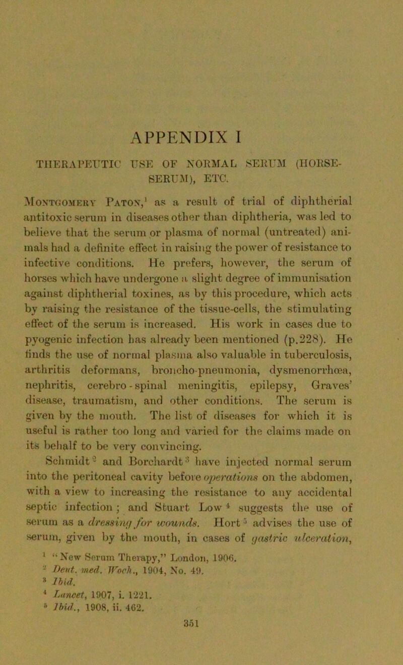 THERAPEUTIC USE OF NORMAL SERUM (HORSE- SERUM), ETC. Montgomery Patox,1 as a result of trial of diphtherial antitoxic serum in diseases other than diphtheria, was led to believe that the serum or plasma of normal (untreated) ani- mals had a definite effect in raising the power of resistance to infective conditions. He prefers, however, the serum of horses which have undergone a slight degree of immunisation against diphtherial toxines, as by this procedure, which acts by raising the resistance of the tissue-cells, the stimulating effect of the serum is increased. His work in cases due to pyogenic infection has already been mentioned (p.228). He finds the use of normal plasma also valuable in tuberculosis, arthritis deformans, bronchopneumonia, dysmenorrhoea, nephritis, cerebro - spinal meningitis, epilepsy, Graves’ disease, traumatism, and other conditions. The serum is given by the mouth. The list of diseases for which it is useful is rather too long and varied for the claims made on its behalf to be very convincing. Schmidt3 and 13orehardt:! have injected normal serum into the peritoneal cavity before operations on the abdomen, with a view to increasing the resistance to any accidental septic infection ; and Stuart Low 1 suggests the use of serum as a dressing for wounds. Hort5 advises the use of serum, given by the mouth, in cases of gastric ulceration, 1 “New Seram Therapy,” London, 1906. - Dent. wed. JFoch., 1904, No. 49. » Ibid. * Lancet, 1907, i. 1221. * Ibid., 1908, ii. 462.
