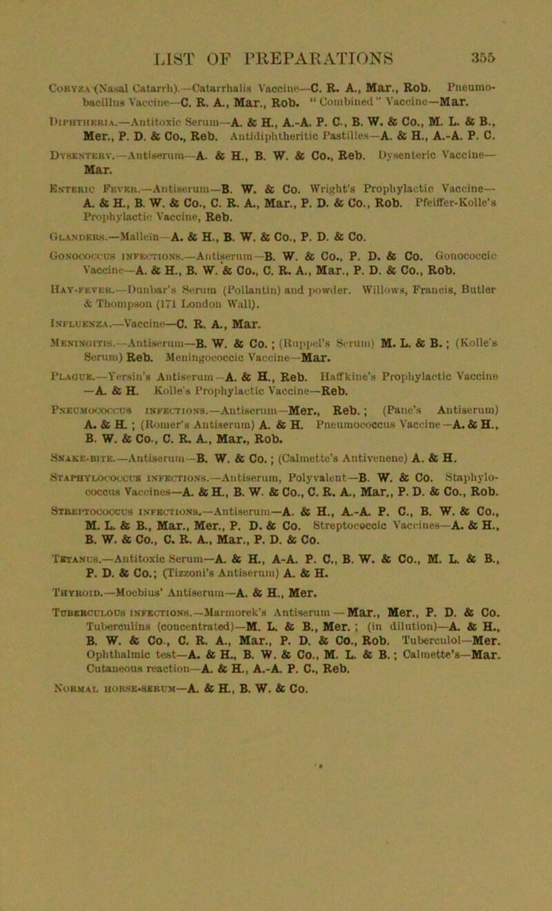 Coryza (Nasal Catarrh).—Oatarrhalis Vaccine—C. R. A., Mar., Rob. Pneumo- bacillus Vaccine—C. R. A., Mar., Rob. “ Combined” Vaccine—Mar. Diphtheria.—Antitoxic Scrum—A. & H., A.-A. P. C., B. W. & Co., M. L. & B., Mer., P. D. & Co., Reb. Autidiphtheritic Pastilles—A. & H., A.-A. P. C. Dysentery.—Antiserum—A. & H., B. W. & Co., Reb. Dysenteric Vaccine— Mar. Enteric Fever.—Antiserum—B. W. & Co. Wright's Prophylactic Vaccine— A. & H., B. W. & Co., C. R. A., Mar., P. D. & Co., Rob. Pfeiffer-Kolle's Prophylactic Vaccine, Reb. Glanders.—Malle'in—A. & H., B. W. & Co., P. D. & Co. Gonococcus infections.—Antiserum—B. W. & Co., P. D. & Co. Gonococcic Vaccine—A. & H., B. W. & Co., C. R. A., Mar., P. D. & Co., Rob. Hay-kever.—Dunbar's Serum (Pollantin) and powder. Willows, Francis, Butler & Thompson (171 London Wall). Influenza.—Vaccine—C. R. A., Mar. Meningitis.—Antiserum—B. W. & Co. ; (Ruppel’s Serum) M. L. & B.; (Kobe's Serum) Reb. Meningoooccic Vaccine—Mar. Plaque.—Versin's Antiserum—A. & H., Reb. Haffkine’s Prophylactic Vaccine —A. & H. Kobe's Prophylactic Vaccine—Reb. Pneumococcus infections.—Antiserum—Mer., Reb.; (Pane’s Antiserum) A. & H. ; (Homer's Antiserum) A. & H. Pneumococcus Vaccine—A.& H., B. W. & Co., C. R. A„ Mar., Rob. Snake-bite.—Antiserum—B. W. & Co.; (Calmette’s Antlvenene) A. & H. Staphylococcus infections.—Antiserum, Polyvalent—B. W. & Co. Staphylo- coccus Vaccines—A. & H., B. W. & Co., C. R. A., Mar., P. D. & Co., Rob. Streptococcus infections.—Antiserum—A. & H., A.-A. P. C., B. W. & Co., M. L. & B., Mar., Mer., P. D. & Co. Streptococcic Vaccines—A. & H.„ B. W. & Co., C. R. A., Mar., P. D. & Co. Tetanus.—Antitoxic Serum—A. & H., A-A. P. C., B. W. & Co., M. L. & B., P. D. & Co.; (Tizzoni’s Antiserum) A. & H. Thyroid.—Moebius’ Antiserum—A. & H., Mer. Tuberculous infections.—Marinorek’s Antiserum — Mar., Mer., P. D. & Co. Tuberculins (concentrated)—M. L. & B., Mer.; (in dilution)—A. & H., B. W. & Co., C. R. A., Mar., P. D. & Co., Rob. Tuberculol—Mer. Ophthalmic test—A. & H., B. W. & Co., M. L. & B.; Calmette’s—Mar. Cutaneous reaction—A. & H., A.-A. P. C., Reb. Normal horse-serum—A. & H., B. W. & Co.