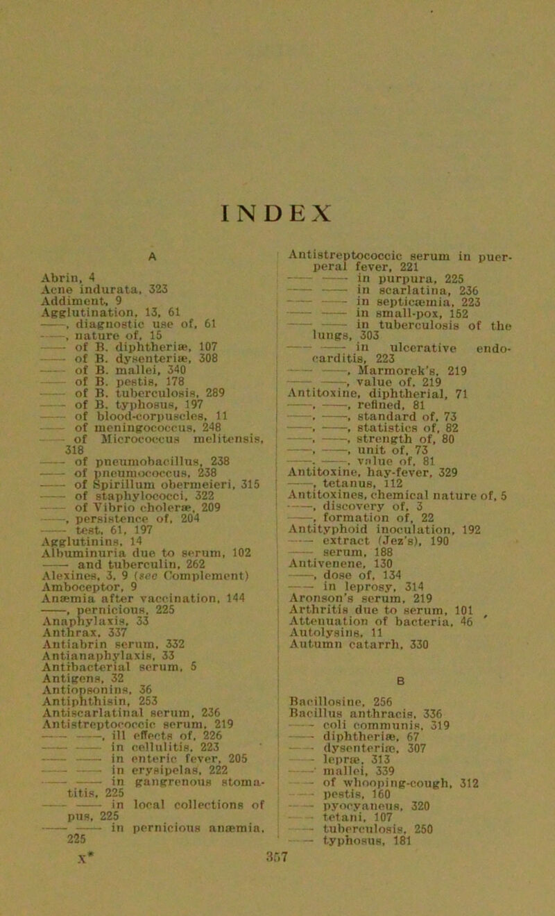 INDEX A Abrin, 4 Acne indurata, 323 Addiment, 9 Agglutination, 13, 61 , diagnostic use of, 61 , nature of, 15 of B. diphtheria;, 107 of B. dysenteri®, 308 of B. mallei, 340 —— of B. pestis, 178 of B. tuberculosis, 289 of B. typhosus, 197 of blood-corpuscles, 11 of meningococcus, 248 of Micrococcus melitensis, 318 of pneumohacillus, 238 of pneumococcus, 238 of Spirillum obermeieri, 315 of staphylococci, 322 of Vibrio cholera;. 209 , persistence of, 204 test, 61, 197 Agglutinins, 14 Albuminuria duo to serum, 102 -—- and tuberculin, 262 Alexines, 3. 9 (see Complement) Amboceptor, 9 Ansemia after vaccination, 144 , pernicious, 225 Annpliylaxis, 33 Anthrax. 337 Antiabrin scrum, 332 Antianaphylaxis, 33 Antibacterial serum, 5 Antigens, 32 Antiopsonins, 36 Antiphthisin, 253 Antiscarlatinal serum, 236 Antistreptococcic serum. 219 1 jll effects of, 226 in cellulitis. 223 in enteric fever, 205 in erysipelas, 222 — in gangrenous stoma- titis, 225 in local collections of pus, 225 in pernicious anmmia. 225 X* 367 Antistreptococcic serum in puer- peral fever, 221 in purpura, 225 jn scarlatina, 236 —_ in septicaemia, 223 : in small-pox, 152 in tuberculosis of the lungs, 303 in ulcerative endo- carditis, 223 ; , Marmorek’s, 219 1 value of. 219 Antitoxine, diphtherial, 71 i , , refined, 81 | . , standard of, 73 , , statistics of, 82 -, , strength of, 80 , , unit of. 73 i . . value of, 81 Antitoxine, hay-fever, 329 r , tetanus, 112 i Antitoxines, chemical nature of, 5 ! , discovery of, 3 , formation of, 22 Antityphoid inoculation, 192 extract (Jez’s), 190 —— serum, 188 Antivenene, 130 , dose of, 134 i in leprosy, 314 Aronson’s serum, 219 Arthritis due to serum, 101 Attenuation of bacteria, 46 Autolysing, 11 Autumn catarrh, 330 B Baeillosine, 256 Bacillus anthracis, 336 coli communis, 319 diphtherias, 67 - dysenterire. 307 - leprte. 313 - mallei, 339 of whooping-cough, 312 - pestis, 160 pyocyaneus, 320 - tetani, 107 — tuberculosis, 250 — typhosus, 181