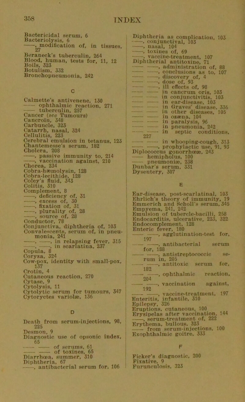 Bactericidal serum, 6 Bacteriolysis, 6 , modification of, in tissues. 27 Beraneck’s tuberculin, 264 Blood, human, tests for, 11, 12 Boils, 323 Botulism, 332 Bronchopneumonia, 242 C Calmette’s antivenene, 130 ophthalmic reaction, 271 —— tuberculin, 257 Cancer (sec Tumours) Cancroin, 348 Carbuncle, 323 Catarrh, nasal, 324 Cellulitis, 223 Cerebral emulsion in tetanus, 123 Chantemesse's serum, 182 Cholera, 208 , passive immunity to, 214 , vaccination against, 210 Chorea, 234 Cobra-h®molysin, 128 Oobra-lecithide, 128 Coley’s fluid, 343 Colitis, 310 Complement, 8 , deficiency of, 31 , excess of, 30 , fixation of, 31 , plurality of, 28 , source of, 28 Conductor, 78 Conjunctiva, diphtheria of, 103 Convalescents, serum of, in pneu- monia, 241 , , in relapsing fever, 315 , , in scarlatina, 237 Copula, 8 Coryza, 324 Cow-pox, identity with small-pox, 137 Crotin, 4 Cutaneous reaction, 270 Cytase. 9 Cytolysis, 11 Cytolytic serum for tumours, 347 Cytoryctes variolas, 136 D Death from scrum-injections, 98, 225 Desmon, 9 Diagnostic use of opsonic index, 65 of serums, 61 of toxines, 65 Diarrhoea, summer, 310 Diphtheria, 67 • , antibacterial serum for, 106 Diphtheria as complication, 103 , conjunctival, 103 , nasal, 104 . toxines of, 69 , vaccine-treatment, 107 Diphtherial antitoxine, 71 ,t administration of, 88 , conclusions as to, 107 , discovery of, 4 , dose of, 93 , ill effects of, 98 in cancrum oris, 103 in conjunctivitis. 103 in ear-disease, 103 in Graves’ disease, 336 in other diseases, 105 in oz®na, 104 in paralysis, 96 in pneumonia, 242 in septic conditions, 227 in whooping-cough, 313 -—- , prophylactic use. 91, 93 Diplococcus gonorrhoea, 243 hemipholus, 100 pneumonia, 238 Dunbar’s serum. 331 Dysentery, 307 E Ear-disease, post-scarlatinal, 103 Ehrlich’s theory of immunity, 19 Emmerich and Scholl’s serum, 345 Empyema, 241, 242 Emulsion of tubercle-bacilli, 258 Endocarditis, ulcerative, 223, 322 Endocomplement, 128 Enteric fever, 180 , agglutination-test for, 197 , antibacterial serum for, 188 , antistreptococcic se- rum in, 205 , antitoxic serum for, 182 , ophthalmic reaction, 204 , vaccination against, 192 , vaccine-treatment, 197 Enteritis, infantile, 310 Epilepsy, 326 Eruptions, cutaneous, 100 Erysipelas after vaccination. 144 , serum-treatment of. 222 Erythema, bullous. 323 from serum-injections, 100 Exophthalmic goitre, 333 F Picker’s diagnostic. 200 Fixative. 9 Furunculosis, 323