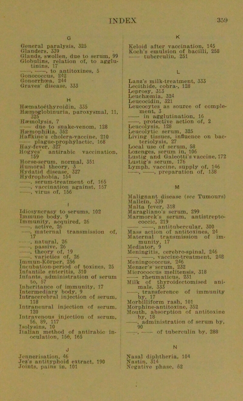 G General paralysis, 325 Glanders, 339 Glands, swollen, due to serum, 99 Globulins, relation of. to agglu- tinins, 17 , , to antitoxines, 5 Gonococcus, 242 Gonorrhoea, 244 Graves' disease, 333 H Hseinatoethyroidin, 335 Haeraqglobinuria, paroxysmal, 11, 325 Haemolysis, 7 due to snake-venom, 128 lLemophilia, 352 Haffkine's cholera-vaccine, 210 plague-prophylactic, 168 Hay-fever, 327 Hogyes’ antirabic vaccination, 159 Horse-serum, normal, 351 Humoral theory, 3 Hydatid disease, 327 Hydrophobia, 154 , serum-treatment of, 165 , vaccination against, 157 , virus of, 156 I Idiosyncrasy to serums, 102 Immune body, 9 Immunity, acquired, 26 , active, 26 —, maternal transmission of, 17 , natural, 26 , passive, 26 ——, theory of, 19 , varieties of, 26 Immun-Korper, 256 Incubation-period of toxines, 25 Infantile enteritis, 310 Infants, administration of serum to. 57 Inheritance of immunity, 17 Intermediary body. 9 Intracerebral injection of serum, 118 Intraneural injection of serum, 120 Intravenous injection of serum, 56. 89, 117 Tsolysins, 10 Italian method of antirabic in- oculation, 156, 165 J Jennerisation, 46 Jez's antityphoid extract, 190 .Joints, pains in, 101 K Keloid after vaccination, 145 Koch’s emulsion of bacilli, 258 tuberculin, 251 L Lanz’s milk-treatment, 333 Lecithide, cobra-, 128 Leprosy, 313 Leuchmmia, 324 Leucocidiu, 321 Leucocytes as source of comple- ment, 3 in agglutination, 16 , protective action of, 2 Leucolysis, 128 Leucolytic serum, 325 Living tissues, influence on bac- teriolysis, 27 Local use of serum, 58 Lozenges, serum in, 106 Lustig and Galeotti's vaccine, 172 Lustig's serum, 176 Lymph, vaccine, supply of, 146 , , preparation of, 138 M Malignant disease (see Tumours) Mallein, 339 Malta fever, 318 Maragliano's serum, 299 Marmorek's serum, antistrepto- coccic, 219 , antitubercular, 300 Mass action of antitoxines, 24 Maternal transmission of im- munity, 17 Mediator, 9 Meningitis, cerebro-spinal, 246 — , vaccine-treatment, 248 Meningococcus, 246 Menzer’s serum, 232 Micrococcus melitensis, 318 rheumaticue, 231 Milk of thyroidectomised ani- mals. 333 , transference of immunity by. 17 Morbilliform rash, 101 Morphine-antitoxine, 352 Mouth, absorption of antitoxine by, 18 , administration of scrum by. 90 ——, of tuberculin by. 288 N Nasal diphtheria, 104 Nastin, 314 Negative phase, 62