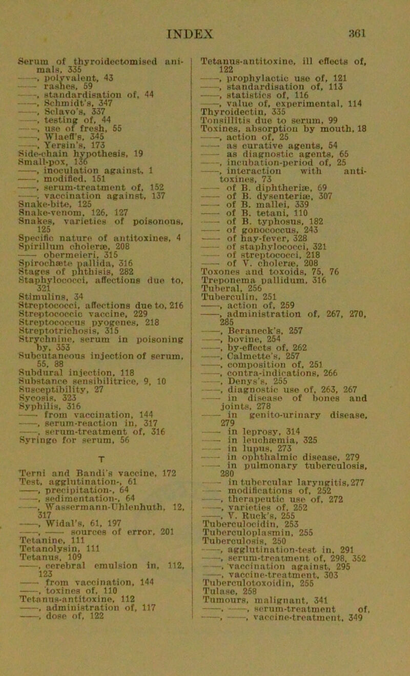 Serum of thyroidectomised ani- mals, 335 . polyvalent, 43 rashes, 59 , standardisation of, 44 ——, Schmidt's, 347 , Selavo’s, 337 -, testing of, 44 , use of fresh, 55 , Wlaeff's. 345 —, Yersin’s, 173 Side-chain hypothesis, 19 Small-pox, 136 , inoculation against, 1 , modified, 151 , serum-treatment of, 152 . vaccination against, 137 Snake-bite, 125 Snake-venom. 126, 127 Snakes, varieties of poisonous, 125 Specific nature of antitoxines, 4 Spirillum cholerae, 208 obermeieri, 315 Spirochsete pallida, 316 Stages of phthisis, 282 Staphylococci, affections due to, 321 Stimulins, 34 Streptococci, affections due to, 216 Streptococcic vaccine, 229 Streptococcus pyogenes, 218 Streptotrichosis, 315 Strychnine, serum in poisoning by, 353 Subcutaneous injection of serum, 55. 88 Subdural injection. 118 Substance sensibilitrice, 9, 10 Susceptibility, 27 Sycosis, 323 Syphilis, 316 from vaccination, 144 , serum-reaction in, 317 , serum-treatment of, 316 Syringo for serum, 56 T Terni and Bandi's vaccine, 172 Test, agglutination-. 61 , precipitation-, 64 , sedimentation-, 64 , Wassermann-Uhlenhuth, 12, i 317 , Widal’s, 61, 197 , sources of error, 201 Tetanine, 111 Tetanolysin, 111 Tetanus, 109 , cerebral emulsion in, 112, 123 from vaccination, 144 , toxines of, 110 Tetanus-antitoxine, 112 , administration of, 117 , dose of, 122 Tetanus-antitoxine, ill effects of, 122 -, prophylactic use of, 121 , standardisation of, 113 , statistics of, 116 —_, value of, experimental, 114 Thyroidectin, 335 Tonsillitis due to serum, 99 Toxines, absorption by mouth. 18 ■, action of, 25 as curative agents, 54 —— as diagnostic agents, 65 -, incubation-period of, 25 , interaction with anti- toxines, 73 of B. diphtheria, 69 of B. dysenterise, 307 —- of B. mallei, 339 of B. tetani, 110 of B. typhosus, 182 of gonococcus, 243 of hay-fever, 328 of staphylococci, 321 — of streptococci, 218 of V. choleric, 208 Toxones and toxoids, 75, 76 Treponema pallidum, 316 Tuberal, 256 Tuberculin, 251 , action of, 259 , administration of, 267, 270, 285 , Beraneck’s, 257 , bovine, 254 , by-effects of, 262 , Calmette's, 257 , composition of, 251 , contra-indications, 266 -, Denys’s, 255 , diagnostic use of, 263, 267 in disease of bones and joints, 278 in genito-urinary disease, 279 in leprosy, 314 in lcuchiemia, 325 in lupus, 273 in ophthalmic disease, 279 in pulmonary tuberculosis, 280 — — in tubercular laryngitis,277 modifications of, 252 , therapeutic use of, 272 , varieties of, 252 ——, Y. Ruck’s, 255 Tuberculocidin, 253 Tuberculoplasmin, 255 Tuberculosis, 250 , agglutination-test in. 291 , serum-treatment of, 298, 352 —. vaccination against, 295 —-, vaccine-treatment. 303 Tubercnlotoxoidin, 255 Tulase, 258 Tumours, malignant, 341 . , serum-treatment of, , , vaccine-treatment, 349