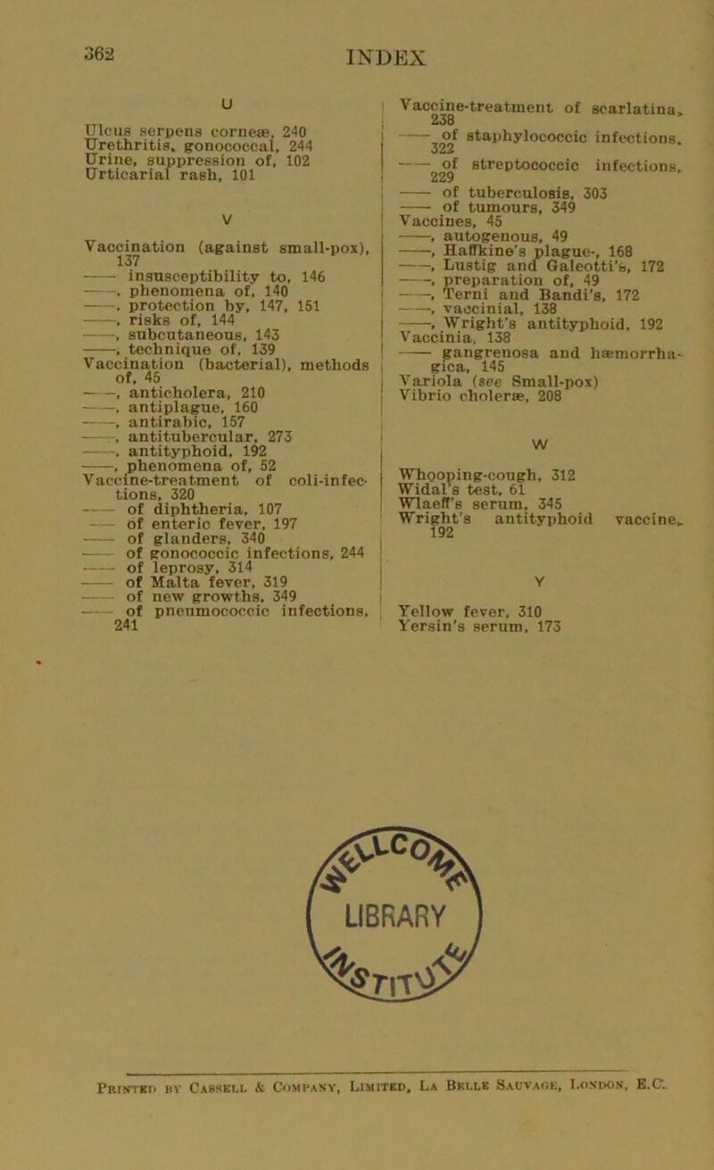 u Ulcus serpens cornea;, 240 Urethritis, gonococcal, 244 Urine, suppression of, 102 Urticarial rash, 101 V Vaccination (against small-pox), 137 insusceptibility to, 146 , phenomena of, 140 , protection by, 147, 151 , risks of, 144 , subcutaneous, 143 , technique of, 139 Vaccination (bacterial), methods of, 45 , anticholera, 210 -, antiplague, 160 , antirabic, 157 antitubercular, 273 . antityphoid, 192 , phenomena of, 52 Vaccine-treatment of coli-infec- I tions, 320 of diphtheria, 107 of enteric fever, 197 of glanders, 340 of gonococcic infections, 244 of leprosy, 314 of Malta fever, 319 of new growths. 349 of pneumococcic infections, 241 Vaccine-treatment of scarlatina, 238 of staphylococcic infections. ■Ouu of streptococcic infections, 229 of tuberculosis, 303 of tumours, 349 Vaccines, 45 , autogenous, 49 , Haffkine’s plague-, 168 , Lustig and Galeotti’s, 172 , preparation of, 49 , Terni and Bandi’s, 172 , vaocinial, 138 , Wright’s antityphoid. 192 Vaccinia, 138 gangrenosa and haamorrha- gica, 145 Variola (see Small-pox) Vibrio cholerse, 208 W Whooping-cough, 312 Widal's test, 61 Wlaeft’s serum, 345 Wright’s antityphoid vaccine, 192 Y Yellow fever, 310 Yersin’s serum, 173 Printed bv Cassell & Company, Limited, La Belle Sauvage, London, E.O.