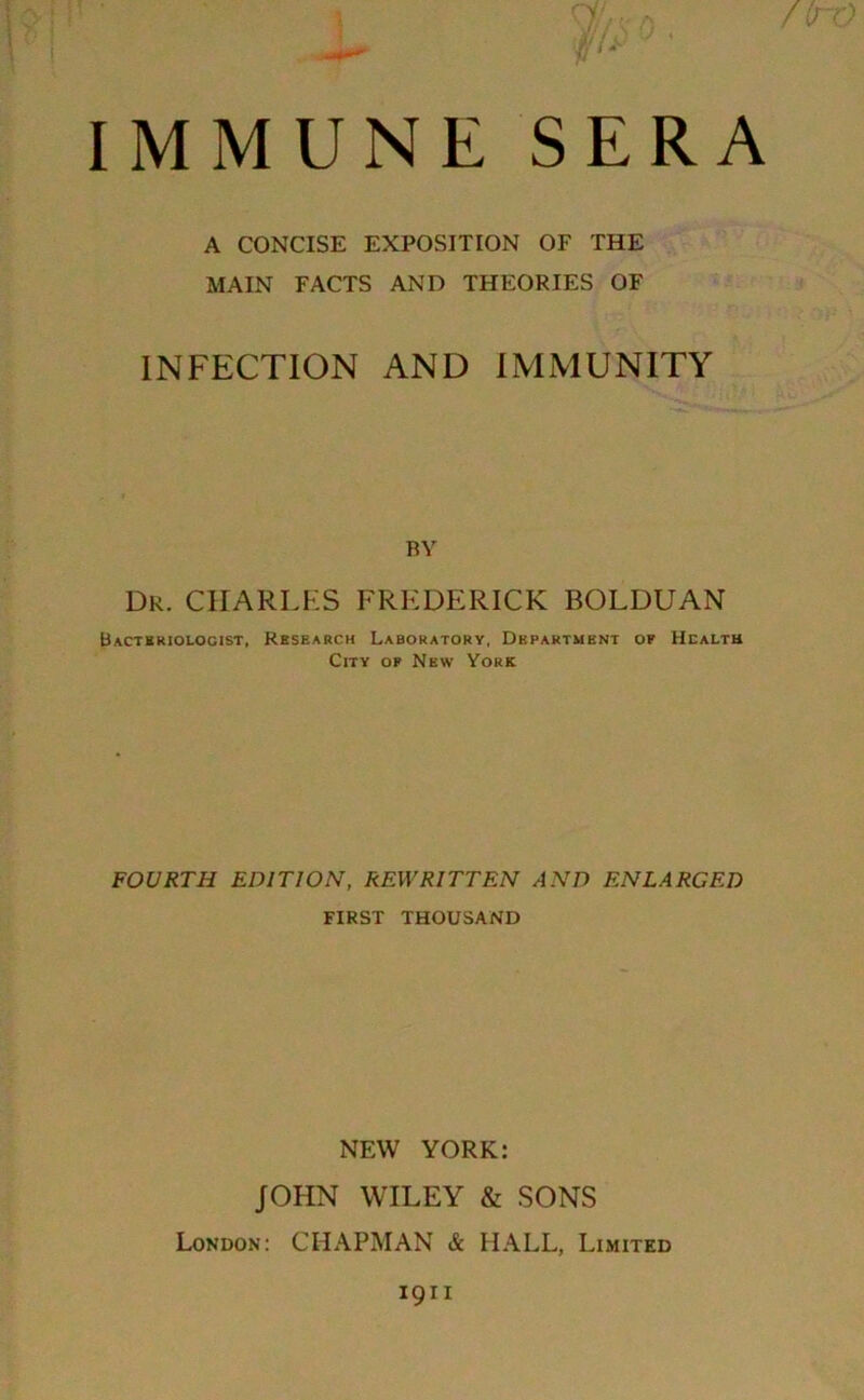 /(rO IMMUNE SERA A CONCISE EXPOSITION OF THE MAIN FACTS AND THEORIES OF INFECTION AND IMMUNITY BY Dr. CHARLES FREDERICK BOLDUAN Bacteriologist, Research Laboratory, Department of Health City of New York FOURTH EDITION, REWRITTEN AND ENLARGED FIRST THOUSAND NEW YORK: JOHN WILEY & SONS London: CHAPMAN & HALL, Limited 1911