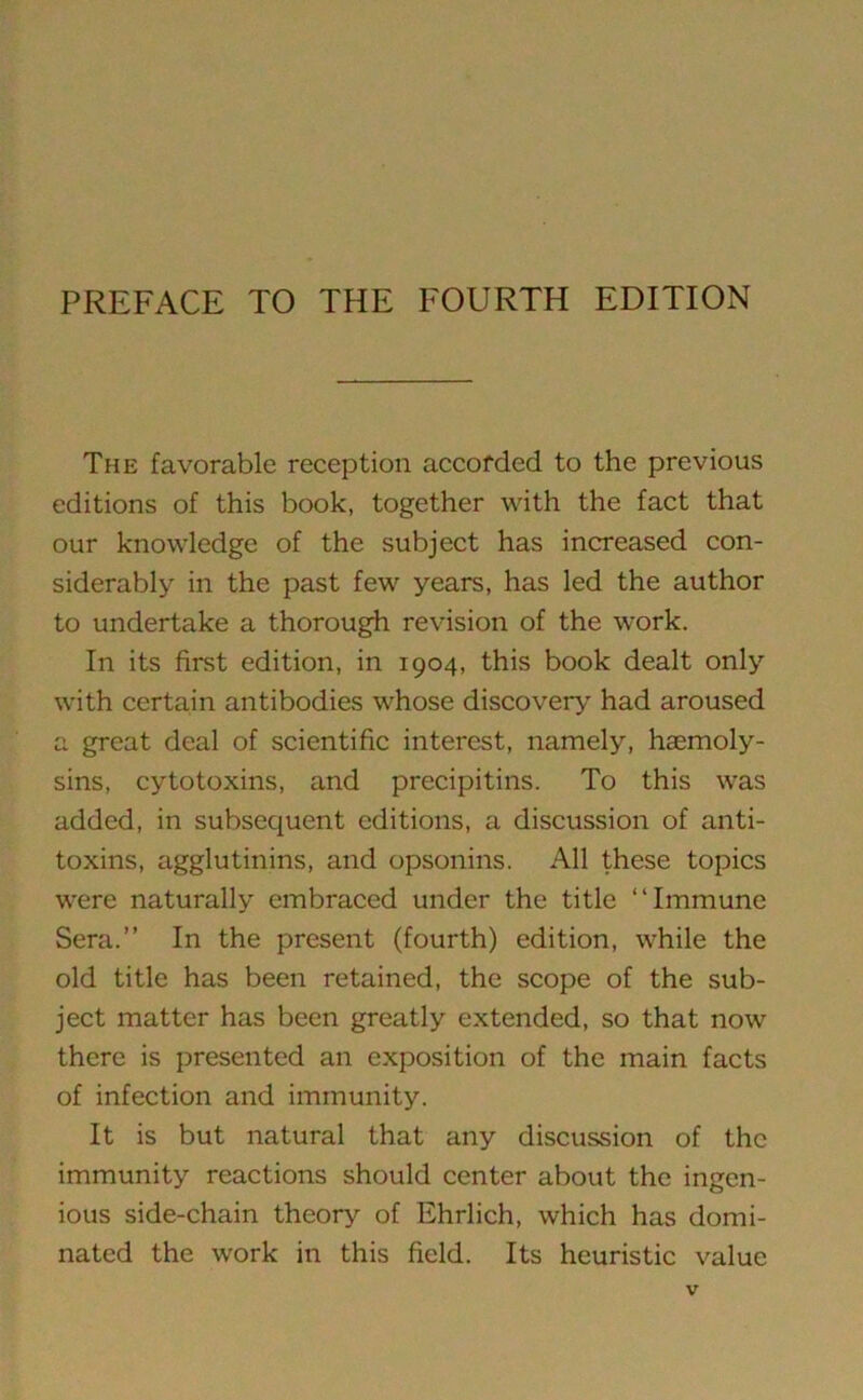 PREFACE TO THE FOURTH EDITION The favorable reception accorded to the previous editions of this book, together with the fact that our knowledge of the subject has increased con- siderably in the past few years, has led the author to undertake a thorough revision of the work. In its first edition, in 1904, this book dealt only with certain antibodies whose discovery had aroused a great deal of scientific interest, namely, hcemoly- sins, cytotoxins, and precipitins. To this was added, in subsequent editions, a discussion of anti- toxins, agglutinins, and opsonins. All these topics were naturally embraced under the title “Immune Sera.” In the present (fourth) edition, while the old title has been retained, the scope of the sub- ject matter has been greatly extended, so that now there is presented an exposition of the main facts of infection and immunity. It is but natural that any discussion of the immunity reactions should center about the ingen- ious side-chain theory of Ehrlich, which has domi- nated the work in this field. Its heuristic value