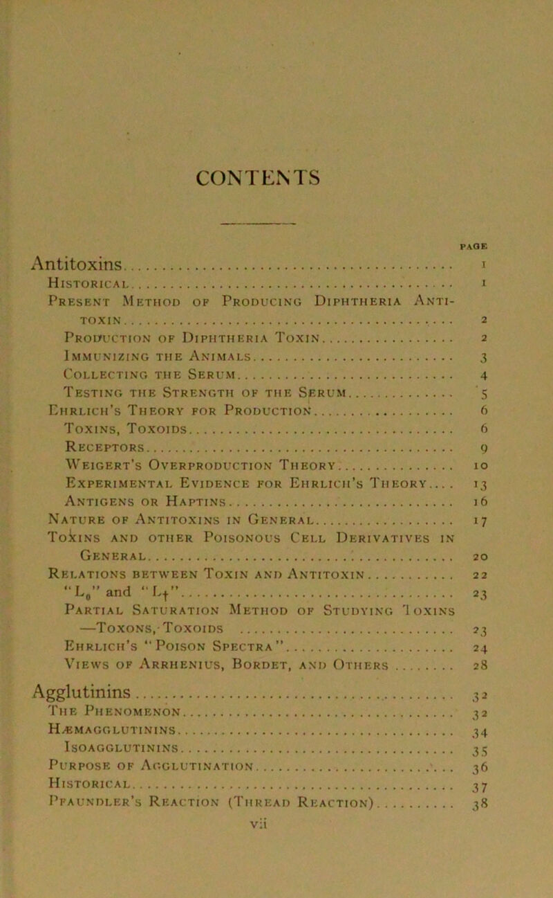 CONTENTS PAGE Antitoxins i Historical i Present Method of Producing Diphtheria Anti- toxin . .. 2 Production of Diphtheria Toxin 2 Immunizing the Animals 3 Collecting the Serum 4 Testing the Strength of the Serum 5 Ehrlich’s Theory for Production 6 Toxins, Toxoids 6 Receptors 9 Weigert’s Overproduction Theory 10 Experimental Evidence for Ehrlich’s Theory... . 13 Antigens or Haptins 16 Nature of Antitoxins in General 17 Toic ins and other Poisonous Cell Derivatives in General 20 Relations between Toxin and Antitoxin 22 “L, and ”L+” 23 Partial Saturation Method of Studying 'Ioxins —Toxons,Toxoids 23 Ehrlich’s ‘‘Poison Spectra” 24 Views of Arrhenius, Bordet, and Others 28 Agglutinins 32 The Phenomenon 32 Hemagglutinins 34 Isoagglutinins 35 Purpose of Agglutination .. 36 Historical 37 Pfaundler’s Reaction (Thread Reaction) 38