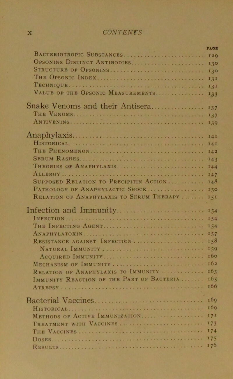 PAGE Bacteriotropic Substances 129 Opsonins Distinct Antibodies 130 Structure of Opsonins 130 The Opsonic Index 131 Technique 131 Value of the Opsonic Measurements 133 Snake Venoms and their Antisera 137 The Venoms 137 Antivenins 139 Anaphylaxis 141 Historical 141 The Phenomenon 142 Serum Rashes 143 Theories of Anaphylaxis 144 Allergy 147 Supposed Relation to Precipitin Action 148 Pathology of Anaphylactic Shock 150 Relation of Anaphylaxis to Serum Therapy 151 Infection and Immunity 154 Infection 154 The Infecting Agent 154 Anaphylatoxin 157 Resistance against Infection 158 Natural Immunity 159 Acquired Immunity 160 Mechanism of Immunity 162 Relation of Anaphylaxis to Immunity 163 Immunity Reaction of the Part of Bacteria 165 Atrepsy lC|6 Bacterial Vaccines ifi9 Historical Methods of Active Immunization 171 Treatment with Vaccines J73 The Vaccines 174 Doses J75 Results x76