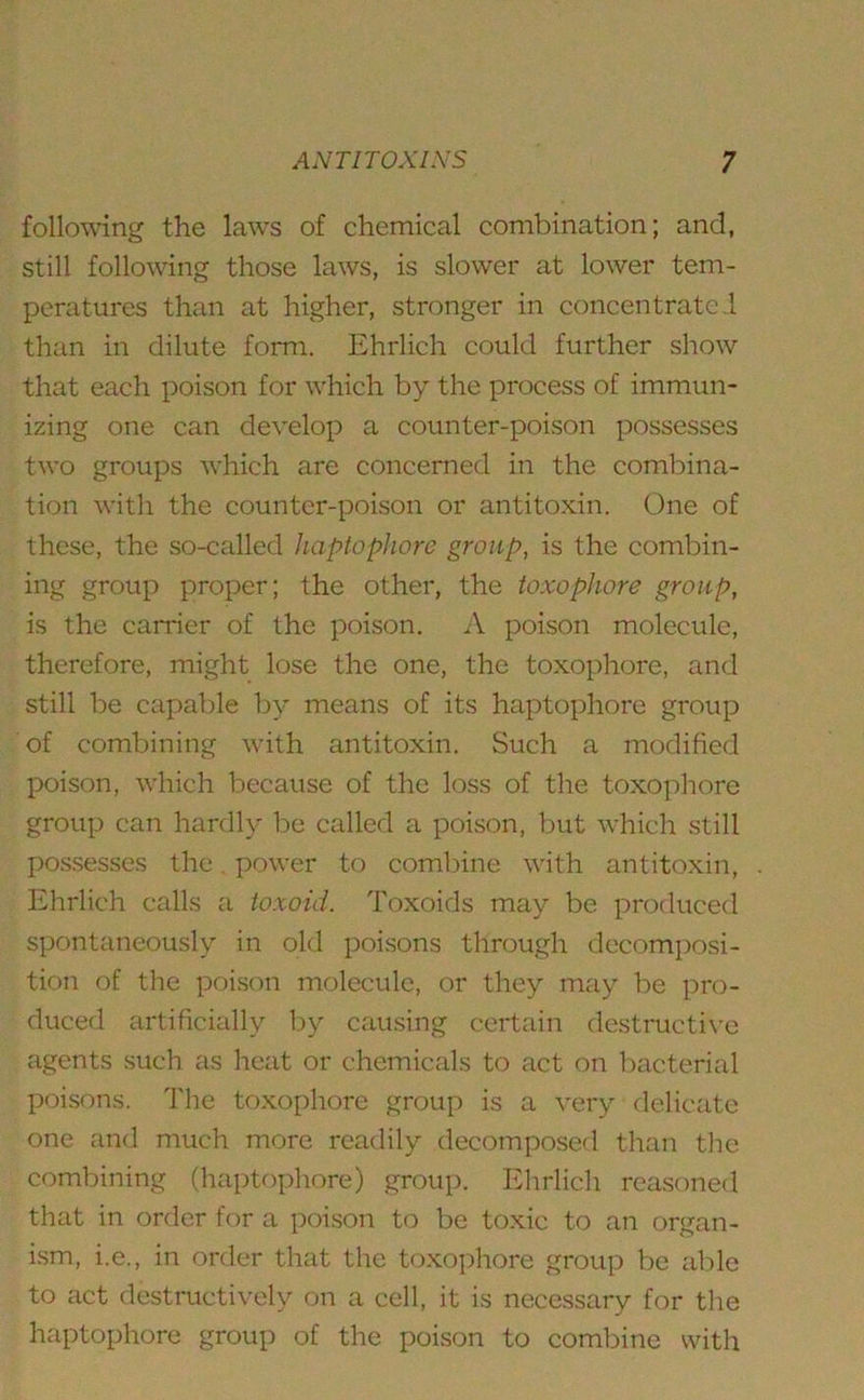 following the laws of chemical combination; and, still following those laws, is slower at lower tem- peratures than at higher, stronger in concentrated than in dilute form. Ehrlich could further show that each poison for which by the process of immun- izing one can develop a counter-poison possesses two groups which are concerned in the combina- tion with the counter-poison or antitoxin. One of these, the so-called haptophore group, is the combin- ing group proper; the other, the toxophore group, is the carrier of the poison. A poison molecule, therefore, might lose the one, the toxophore, and still be capable by means of its haptophore group of combining with antitoxin. Such a modified poison, which because of the loss of the toxophore group can hardly be called a poison, but which still possesses the. power to combine with antitoxin, Ehrlich calls a toxoid. Toxoids may be produced spontaneously in old poisons through decomposi- tion of the poison molecule, or they may be pro- duced artificially by causing certain destructive agents such as heat or chemicals to act on bacterial poisons. The toxophore group is a very delicate one and much more readily decomposed than the combining (haptophore) group. Ehrlich reasoned that in order for a poison to be toxic to an organ- ism, i.e., in order that the toxophore group be able to act destructively on a cell, it is necessary for the haptophore group of the poison to combine with