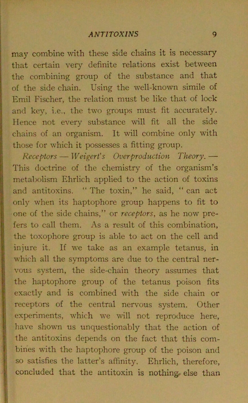 may combine with these side chains it is necessary that certain very definite relations exist between the combining group of the substance and that of the side chain. Using the well-known simile of Emil Fischer, the relation must be like that of lock and key, i.e., the two groups must fit accurately. Hence not every substance will fit all the side chains of an organism. It will combine only with those for which it possesses a fitting group. Receptors — Weigert's Overproduction Theory. — This doctrine of the chemistry of the organism’s metabolism Ehrlich applied to the action of toxins and antitoxins. “ The toxin,” he said, “ can act only when its haptophore group happens to fit to one of the side chains,” or receptors, as he now pre- fers to call them. As a result of this combination, the toxophore group is able to act on the cell and injure it. If we take as an example tetanus, in which all the symptoms are due to the central ner- vous system, the side-chain theory assumes that the haptophore group of the tetanus poison fits exactly and is combined with the side chain or receptors of the central nervous system. Other experiments, which wre will not reproduce here, have shown us unquestionably that the action of the antitoxins depends on the fact that this com- bines writh the haptophore group of the poison and so satisfies the latter’s affinity. Ehrlich, therefore, concluded that the antitoxin is nothing else than