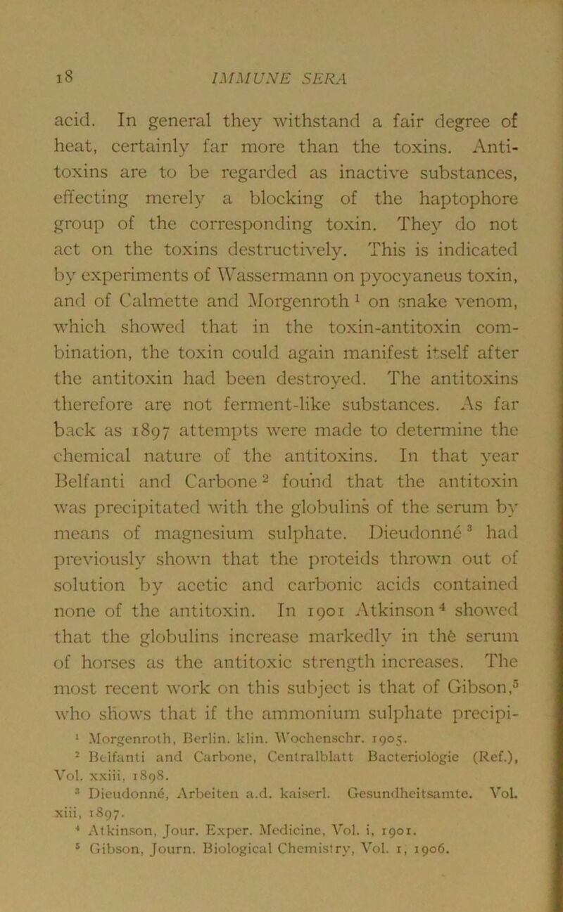 acid. In general they withstand a fair degree of heat, certainly far more than the toxins. Anti- toxins are to be regarded as inactive substances, effecting merely a blocking of the haptophore group of the corresponding toxin. They do not act on the toxins destructively. This is indicated by experiments of Wassermann on pyocyaneus toxin, and of Calmette and Morgenroth 1 on snake venom, which showed that in the toxin-antitoxin com- bination, the toxin could again manifest itself after the antitoxin had been destroyed. The antitoxins therefore are not ferment-like substances. As far back as 1897 attempts were made to determine the chemical nature of the antitoxins. In that year Belfanti and Carbone2 found that the antitoxin was precipitated with the globulins of the serum by means of magnesium sulphate. Dieudonn63 had previously shown that the proteids thrown out of solution by acetic and carbonic acids contained none of the antitoxin. In 1901 Atkinson4 showed that the globulins increase markedly in thfe scrum of horses as the antitoxic strength increases. The most recent work on this subject is that of Gibson,5 who shows that if the ammonium sulphate precipi- 1 Morgenroth, Berlin, klin. Wochenschr. 1905. 2 Bcifanti and Carbone, Centralblatt Bacteriologie (Ref.), Vol. xxiii, 1898. 3 Dieudonne, Arbeiten a.d. kaiserl. Gesundheitsamte. VoL xiii, 1897. 4 Atkinson, Jour. Exper. Medicine, Vol. i, 1901. 5 Gibson, Journ. Biological Chemistry, Vol. x, 1906.