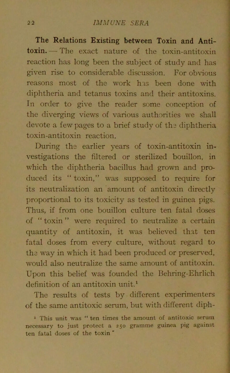 The Relations Existing between Toxin and Anti- toxin. — The exact nature of the toxin-antitoxin reaction has long been the subject of study and has given rise to considerable discussion. For obvious reasons most of the work his been done with diphtheria and tetanus toxins and their antitoxins. In order to give the reader some conception of the diverging views of various authorities we shall devote a few pages to a brief study of the diphtheria toxin-antitoxin reaction. During the earlier years of toxin-antitoxin in- vestigations the filtered or sterilized bouillon, in which the diphtheria bacillus had grown and pro- duced its “ toxin,” was supposed to require for its neutralization an amount of antitoxin directly proportional to its toxicity as tested in guinea pigs. Thus, if from one bouillon culture ten fatal doses of “ toxin ” were required to neutralize a certain quantity of antitoxin, it was believed that ten fatal doses from every culture, without regard to the way in which it had been produced or preserved, would also neutralize the same amount of antitoxin. Upon this belief was founded the Behring-Ehrlich definition of an antitoxin unit.1 The results of tests by different experimenters of the same antitoxic serum, but with different diph- * This unit was “ ten times the amount of antitoxic serum necessary to just protect a 250 gramme guinea pig against ten fatal doses of the toxin '