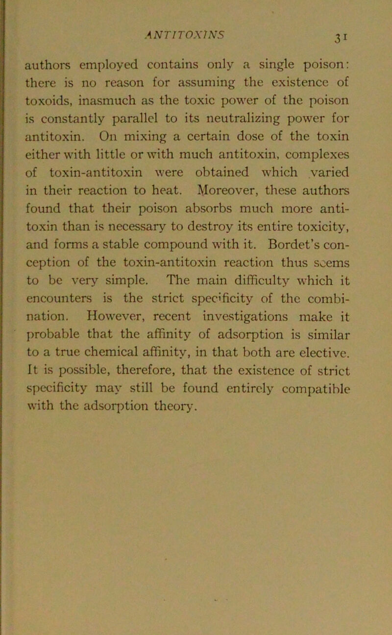 authors employed contains only a single poison: there is no reason for assuming the existence of toxoids, inasmuch as the toxic power of the poison is constantly parallel to its neutralizing power for antitoxin. On mixing a certain dose of the toxin either with little or with much antitoxin, complexes of toxin-antitoxin were obtained which varied in their reaction to heat. Moreover, these authors found that their poison absorbs much more anti- toxin than is necessary to destroy its entire toxicity, and forms a stable compound with it. Bordet’s con- ception of the toxin-antitoxin reaction thus seems to be very simple. The main difficulty which it encounters is the strict specificity of the combi- nation. However, recent investigations make it probable that the affinity of adsorption is similar to a true chemical affinity, in that both are elective. It is possible, therefore, that the existence of strict specificity may still be found entirely compatible with the adsorption theory.