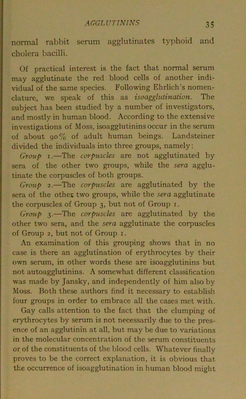 normal rabbit serum agglutinates typhoid and cholera bacilli. Of practical interest is the fact that normal serum may agglutinate the red blood cells of another indi- vidual of the same species. Following Ehrlich’s nomen- clature, we speak of this as isoagglutination. The subject has been studied by a number of investigators, and mostly in human blood. According to the extensive investigations of Moss, isoagglutinins occur in the serum of about 90% of adult human beings. Landsteiner divided the individuals into three groups, namely: Group 1.—The corpuscles are not agglutinated by sera of the other two groups, while the sera agglu- tinate the corpuscles of both groups. Group 2.—The corpuscles are agglutinated by the sera of the othes two groups, while the sera agglutinate the corpuscles of Group 3, but not of Group 1. Group 3.—The corpuscles are agglutinated by the other two sera, and the sera agglutinate the corpuscles of Group 2, but not of Group 1. An examination of this grouping shows that in no case is there an agglutination of erythrocytes by their own serum, in other words these are isoagglutinins but not autoagglutinins. A somewhat different classification was made by Jansky, and independently of him also by Moss. Both these authors find it necessary to establish four groups in order to embrace all the cases met with. Gay calls attention to the fact that the clumping of erythrocytes by serum is not necessarily due to the pres- ence of an agglutinin at all, but may be due to variations in the molecular concentration of the serum constituents or of the constituents of the blood cells. Whatever finally proves to be the correct explanation, it is obvious that the occurrence of isoagglutination in human blood might