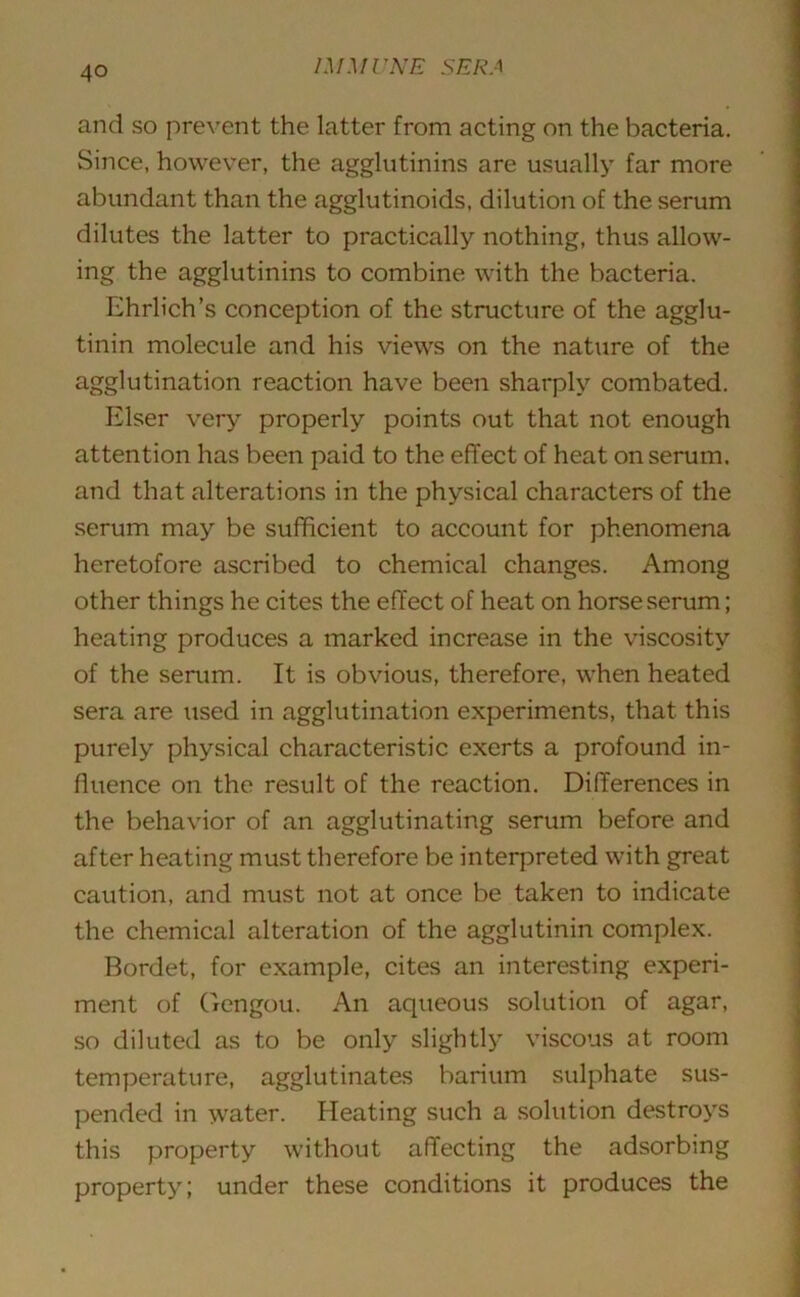 and so prevent the latter from acting on the bacteria. Since, however, the agglutinins are usually far more abundant than the agglutinoids, dilution of the serum dilutes the latter to practically nothing, thus allow- ing the agglutinins to combine with the bacteria. Ehrlich’s conception of the structure of the agglu- tinin molecule and his views on the nature of the agglutination reaction have been sharply combated. Elser very properly points out that not enough attention has been paid to the effect of heat on serum, and that alterations in the physical characters of the serum may be sufficient to account for phenomena heretofore ascribed to chemical changes. Among other things he cites the effect of heat on horse serum; heating produces a marked increase in the viscosity of the serum. It is obvious, therefore, when heated sera are used in agglutination experiments, that this purely physical characteristic exerts a profound in- fluence on the result of the reaction. Differences in the behavior of an agglutinating serum before and after heating must therefore be interpreted with great caution, and must not at once be taken to indicate the chemical alteration of the agglutinin complex. Bordet, for example, cites an interesting experi- ment of Gengou. An aqueous solution of agar, so diluted as to be only slightly viscous at room temperature, agglutinates barium sulphate sus- pended in water. Heating such a solution destroys this property without affecting the adsorbing property; under these conditions it produces the