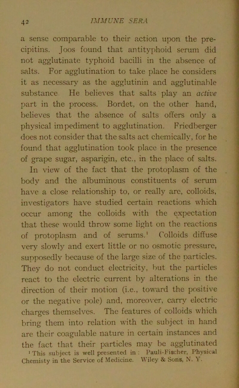 a sense comparable to their action upon the pre- cipitins. Joos found that antityphoid serum did not agglutinate typhoid bacilli in the absence of salts. For agglutination to take place he considers it as necessary as the agglutinin and agglutinable substance He believes that salts play an active part in the process. Bordet, on the other hand, believes that the absence of salts offers only a physical impediment to agglutination. Fricdberger does not consider that the salts act chemically, for he found that agglutination took place in the presence of grape sugar, asparigin, etc., in the place of salts. In view of the fact that the protoplasm of the body and the albuminous constituents of serum have a close relationship to, or really are, colloids, investigators have studied certain reactions which occur among the colloids with the expectation that these would throw some light on the reactions of protoplasm and of serums.1 Colloids diffuse very slowly and exert little or no osmotic pressure, supposedly because of the large size of the particles. They do not conduct electricity, but the particles react to the electric current by alterations in the direction of their motion (i.e., toward the positive or the negative pole) and, moreover, carry electric charges themselves. The features of colloids which bring them into relation with the subject in hand are their coagulable nature in certain instances and the fact that their particles may be agglutinated 1 This subject is well presented in : Pauli-Fischer, Physical Chemisty in the Service of Medicine. Wiley & Sons, N. Y.