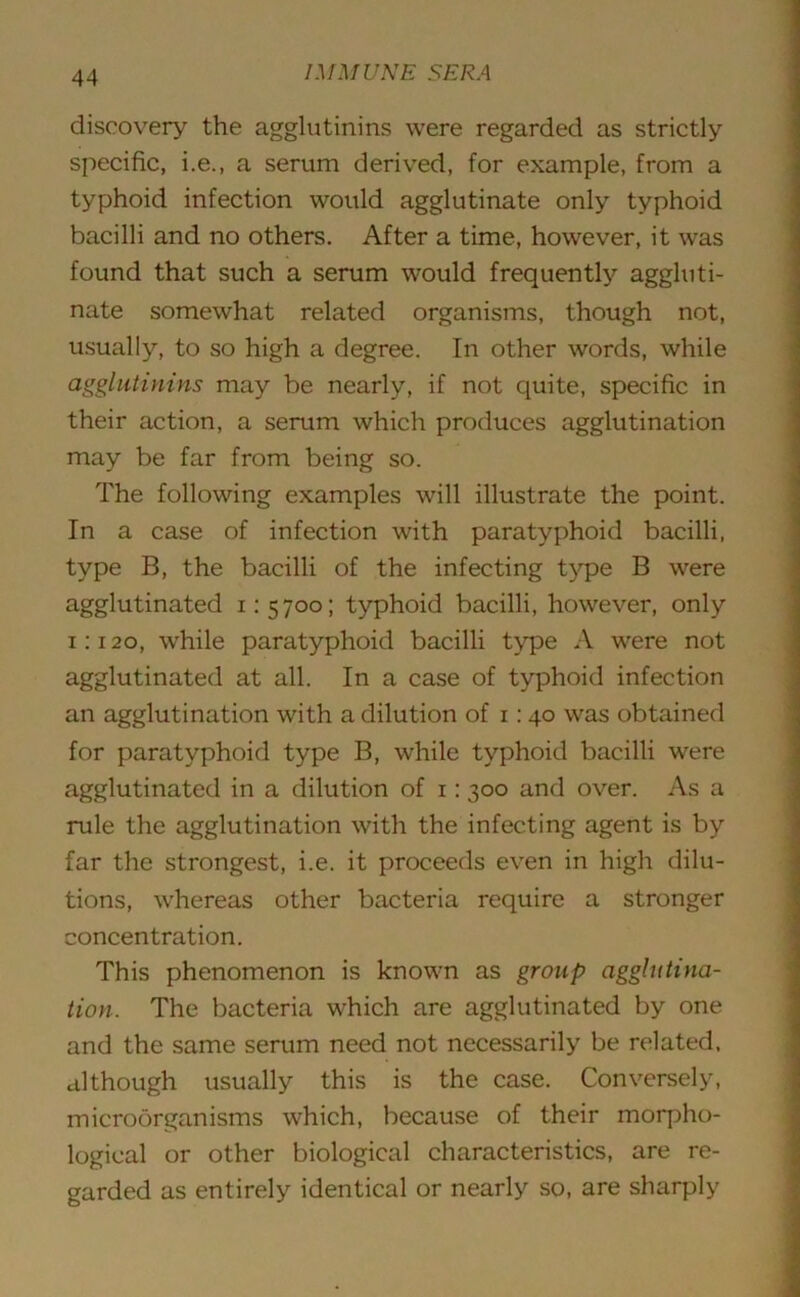 discovery the agglutinins were regarded as strictly specific, i.e., a serum derived, for example, from a typhoid infection would agglutinate only typhoid bacilli and no others. After a time, however, it wras found that such a serum would frequently aggluti- nate somewhat related organisms, though not, usually, to so high a degree. In other words, while agglutinins may be nearly, if not quite, specific in their action, a serum which produces agglutination may be far from being so. The following examples will illustrate the point. In a case of infection with paratyphoid bacilli, type B, the bacilli of the infecting type B were agglutinated 1:5700; typhoid bacilli, however, only 1:120, while paratyphoid bacilli type A were not agglutinated at all. In a case of typhoid infection an agglutination with a dilution of 1:40 was obtained for paratyphoid type B, while typhoid bacilli were agglutinated in a dilution of 1:300 and over. As a rule the agglutination with the infecting agent is by far the strongest, i.e. it proceeds even in high dilu- tions, whereas other bacteria require a stronger concentration. This phenomenon is known as group agglutina- tion. The bacteria which are agglutinated by one and the same serum need not necessarily be related, although usually this is the case. Conversely, microorganisms which, because of their morpho- logical or other biological characteristics, are re- garded as entirely identical or nearly so, are sharply