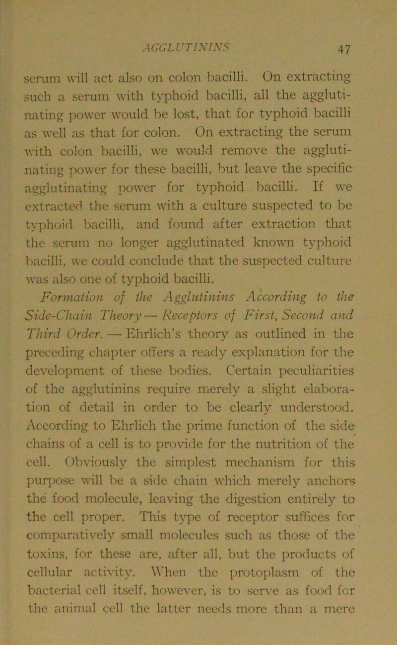 serum will act also on colon bacilli. On extracting such a serum with typhoid bacilli, all the aggluti- nating power would be lost, that for typhoid bacilli as well as that for colon. On extracting the serum with colon bacilli, we would remove the aggluti- nating power for these bacilli, but leave the specific agglutinating power for typhoid bacilli. If we extracted the serum with a culture suspected to be typhoid bacilli, and found after extraction that the serum no longer agglutinated known typhoid bacilli, we could conclude that the suspected culture was also one of typhoid bacilli. Formation of the Agglutinins According to the Side-Chain Theory— Receptors of First, Second and Third Order. — Ehrlich’s theory as outlined in the preceding chapter offers a ready explanation for the development of these bodies. Certain peculiarities of the agglutinins require merely a slight elabora- tion of detail in order to be clearly understood. According to Ehrlich the prime function of the side chains of a cell is to provide for the nutrition of the cell. Obviously the simplest mechanism for this purpose will be a side chain which merely anchors the food molecule, leaving the digestion entirely to the cell proper. This type of receptor suffices for comparatively small molecules such as those of the toxins, for these are, after all, but the products of cellular activity. When the protoplasm of the bacterial cell itself, however, is to serve as food for the animal cell the latter needs more than a mere