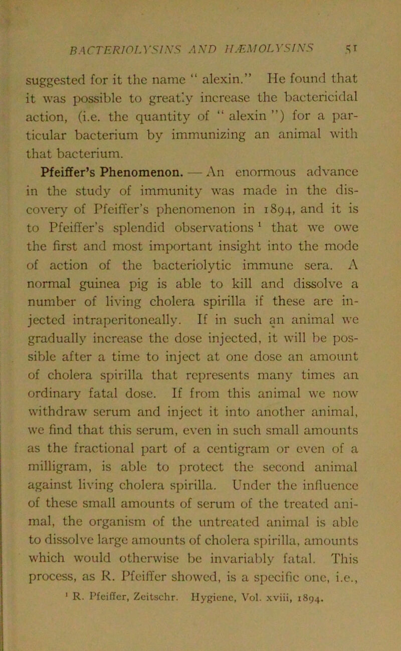 suggested for it the name “ alexin.” He found that it was possible to greatly increase the bactericidal action, (i.e. the quantity of 11 alexin ”) for a par- ticular bacterium by immunizing an animal with that bacterium. Pfeiffer’s Phenomenon. — An enormous advance in the study of immunity was made in the dis- covery of Pfeiffer’s phenomenon in 1894, and it is to Pfeiffer’s splendid observations 1 that we owe the first and most important insight into the mode of action of the bacteriolytic immune sera. A normal guinea pig is able to kill and dissolve a number of living cholera spirilla if these are in- jected intraperitoneally. If in such an animal we gradually increase the dose injected, it will be pos- sible after a time to inject at one dose an amount of cholera spirilla that represents many times an ordinary fatal dose. If from this animal we now withdraw serum and inject it into another animal, we find that this serum, even in such small amounts as the fractional part of a centigram or even of a milligram, is able to protect the second animal against living cholera spirilla. Under the influence of these small amounts of serum of the treated ani- mal, the organism of the untreated animal is able to dissolve large amounts of cholera spirilla, amounts which would otherwise be invariably fatal. This process, as R. Pfeiffer showed, is a specific one, i.e.,