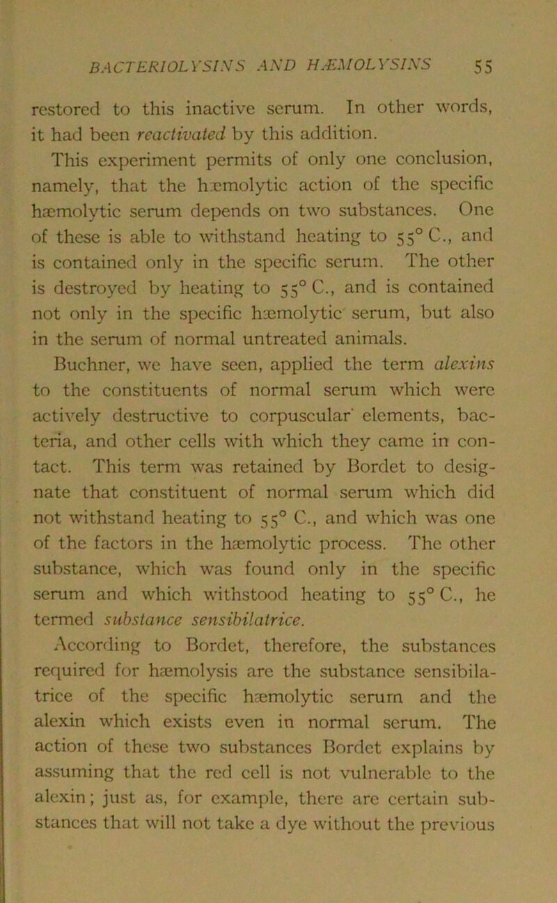 restored to this inactive serum. In other words, it had been reactivated by this addition. This experiment permits of only one conclusion, namely, that the hemolytic action of the specific haemolytic serum depends on two substances. One of these is able to withstand heating to 55°C., and is contained only in the specific serum. The other is destroyed by heating to 55°C., and is contained not only in the specific haemolytic serum, but also in the serum of normal untreated animals. Buchner, we have seen, applied the term alexins to the constituents of normal serum which were actively destructive to corpuscular' elements, bac- teria, and other cells with which they came in con- tact. This term was retained by Bordet to desig- nate that constituent of normal serum which did not withstand heating to 550 C., and which was one of the factors in the haemolytic process. The other substance, which was found only in the specific serum and which withstood heating to 550 C., he termed substance sensibilatrice. According to Bordet, therefore, the substances required for haemolysis are the substance sensibila- trice of the specific haemolytic serum and the alexin which exists even in normal serum. The action of these two substances Bordet explains by assuming that the red cell is not vulnerable to the alexin; just as, for example, there are certain sub- stances that will not take a dye without the previous