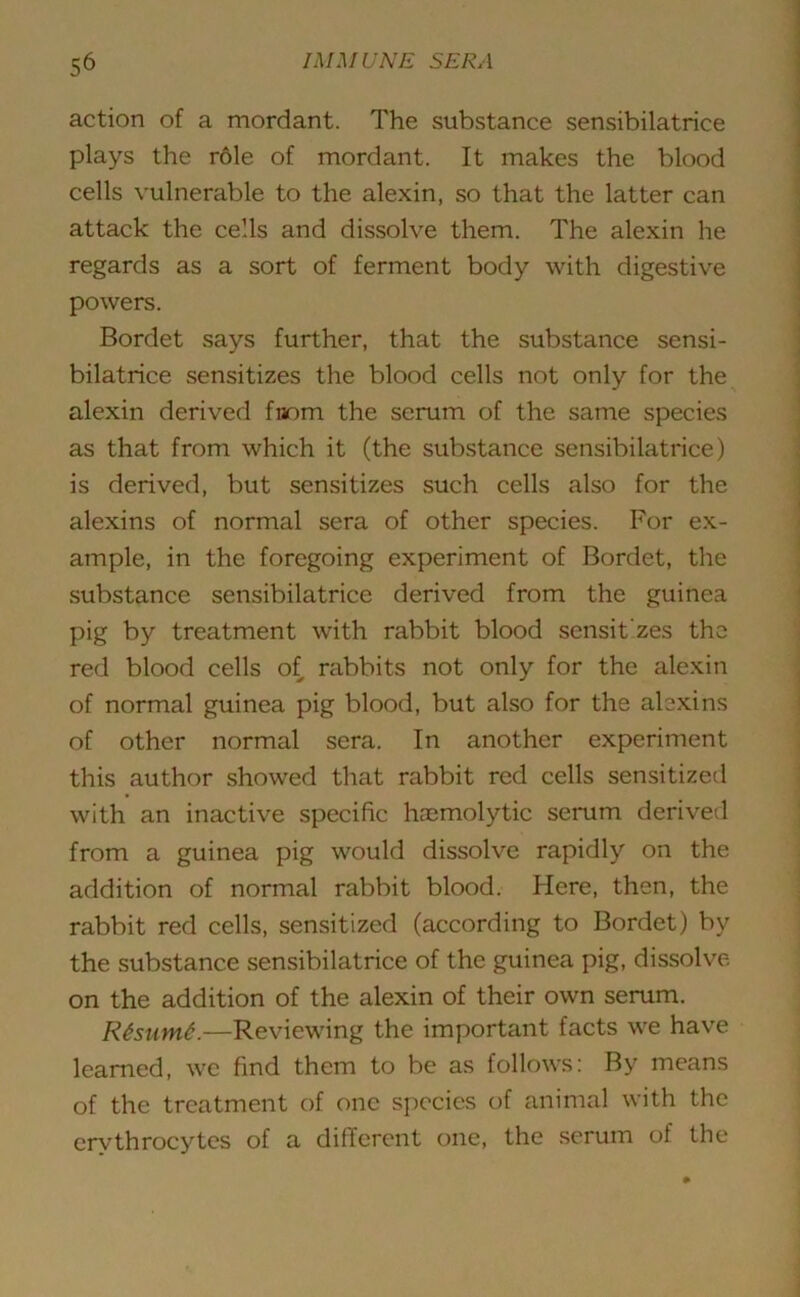 action of a mordant. The substance sensibilatrice plays the role of mordant. It makes the blood cells vulnerable to the alexin, so that the latter can attack the cells and dissolve them. The alexin he regards as a sort of ferment body with digestive powers. Bordet says further, that the substance sensi- bilatrice sensitizes the blood cells not only for the alexin derived fnom the serum of the same species as that from which it (the substance sensibilatrice) is derived, but sensitizes such cells also for the alexins of normal sera of other species. For ex- ample, in the foregoing experiment of Bordet, the substance sensibilatrice derived from the guinea pig by treatment with rabbit blood sensit'zes the red blood cells of rabbits not only for the alexin of normal guinea pig blood, but also for the alexins of other normal sera. In another experiment this author showed that rabbit red cells sensitized with an inactive specific haemolytic serum derived from a guinea pig would dissolve rapidly on the addition of normal rabbit blood. Here, then, the rabbit red cells, sensitized (according to Bordet) by the substance sensibilatrice of the guinea pig, dissolve on the addition of the alexin of their own serum. Rtsnmt.—Reviewing the important facts we have learned, we find them to be as follows: By means of the treatment of one species of animal with the erythrocytes of a different one, the serum of the