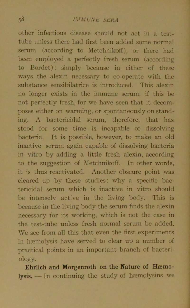 other infectious disease should not act in a test- tube unless there had first been added some normal serum (according to Metchnikoff), or there had been employed a perfectly fresh serum (according to Bordet): simply because in either of these ways the alexin necessary to co-operate with the substance sensibilatrice is introduced. This alexin no longer exists in the immune serum, if this be not perfectly fresh, for we have seen that it decom- poses either on warming, or spontaneously on stand- ing. A bactericidal serum, therefore, that has stood for some time is incapable of dissolving bacteria. It is possible, however, to make an old inactive serum again capable of dissolving bacteria in vitro by adding a little fresh alexin, according to the suggestion of Metchnikoff. In other words, it is thus reactivated. Another obscure point was cleared up by these studies: why a specific bac- tericidal serum which is inactive in vitro should be intensely act've in the living body. This is because in the living body the serum finds the alexin necessary lor its working, which is not the case in the test-tube unless fresh normal serum be added. We see from all this that even the first experiments in hiemolysis have served to clear up a number of practical points in an important branch of bacteri- ology. Ehrlich and Morgenroth on the Nature of Haemo- lysis. — In continuing the study of hemolysins we