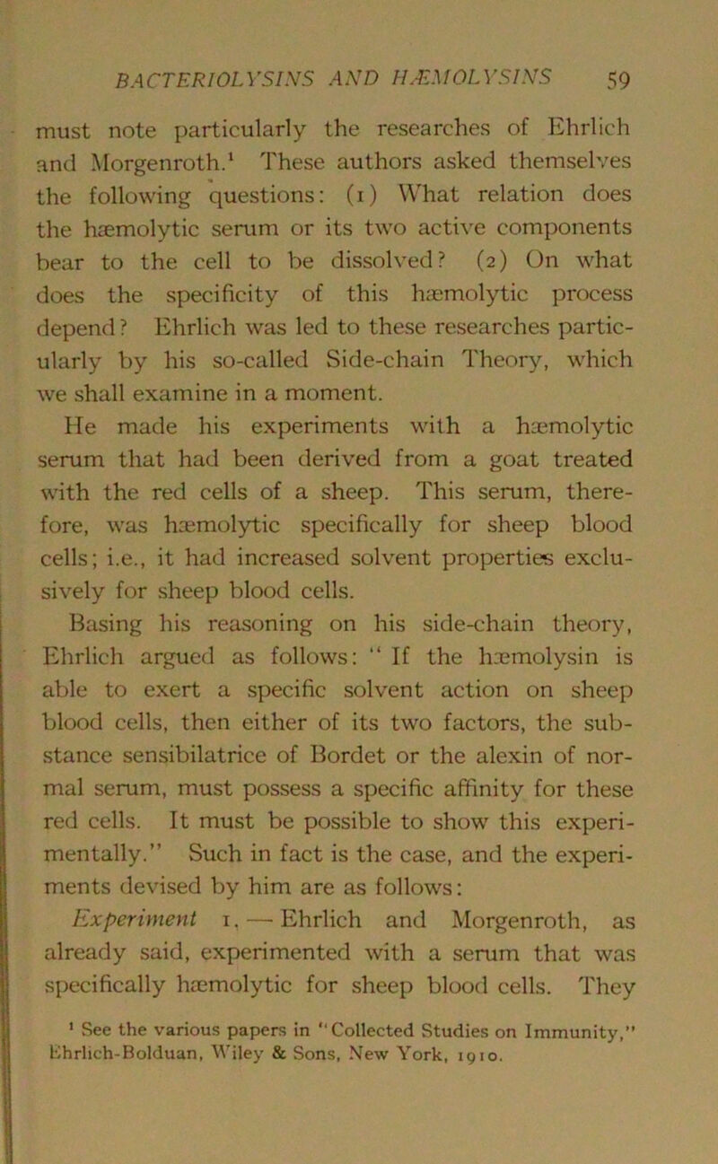 must note particularly the researches of Ehrlich and Morgenroth.1 These authors asked themselves the following questions: (1) What relation does the haemolytic serum or its two active components bear to the cell to be dissolved? (2) On what does the specificity of this haemolytic process depend ? Ehrlich was led to these researches partic- ularly by his so-called Side-chain Theory, which we shall examine in a moment. He made his experiments with a haemolytic serum that had been derived from a goat treated with the red cells of a sheep. This serum, there- fore, was haemolytic specifically for sheep blood cells; i.e., it had increased solvent properties exclu- sively for sheep blood cells. Basing his reasoning on his side-chain theory, Ehrlich argued as follows: “ If the haemolysin is able to exert a specific solvent action on sheep blood cells, then either of its two factors, the sub- stance sensibilatrice of Bordet or the alexin of nor- mal serum, must possess a specific affinity for these red cells. It must be possible to show this experi- mentally.” Such in fact is the case, and the experi- ments devised by him are as follows: Experiment 1. — Ehrlich and Morgenroth, as already said, experimented with a serum that was specifically htemolytic for sheep blood cells. They 1 See the various papers in “Collected Studies on Immunity,” Ehrlich-Bolduan, Wiley & Sons, New York, 1910.