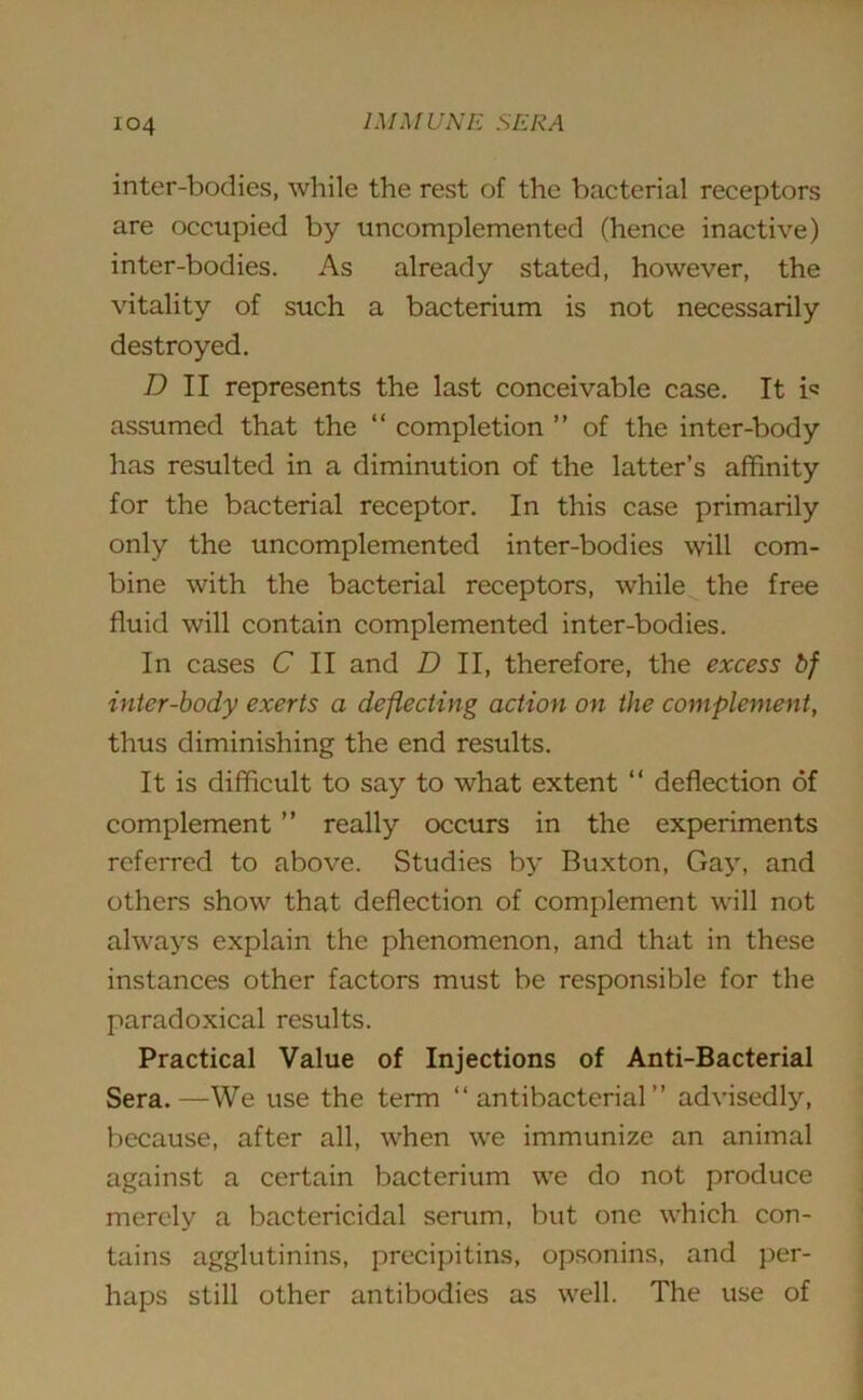 inter-bodies, while the rest of the bacterial receptors are occupied by uncomplemented (hence inactive) inter-bodies. As already stated, however, the vitality of such a bacterium is not necessarily destroyed. D II represents the last conceivable case. It i« assumed that the “ completion ” of the inter-body has resulted in a diminution of the latter’s affinity for the bacterial receptor. In this case primarily only the uncomplemented inter-bodies will com- bine with the bacterial receptors, while the free fluid will contain complemented inter-bodies. In cases C II and D II, therefore, the excess bf inter-body exerts a deflecting action on the complement, thus diminishing the end results. It is difficult to say to what extent “ deflection of complement ” really occurs in the experiments referred to above. Studies by Buxton, Gay, and others show that deflection of complement will not always explain the phenomenon, and that in these instances other factors must be responsible for the paradoxical results. Practical Value of Injections of Anti-Bacterial Sera.—We use the term “antibacterial” advisedly, because, after all, when we immunize an animal against a certain bacterium we do not produce merely a bactericidal serum, but one which con- tains agglutinins, precipitins, opsonins, and per- haps still other antibodies as well. The use of