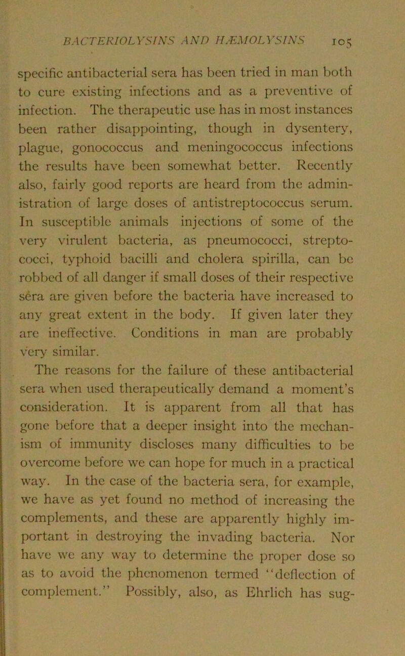 specific antibacterial sera has been tried in man both to cure existing infections and as a preventive of infection. The therapeutic use has in most instances been rather disappointing, though in dysentery, plague, gonococcus and meningococcus infections the results have been somewhat better. Recently also, fairly good reports are heard from the admin- istration of large doses of antistreptococcus serum. In susceptible animals injections of some of the very virulent bacteria, as pneumococci, strepto- cocci, typhoid bacilli and cholera spirilla, can be robbed of all danger if small doses of their respective sera arc given before the bacteria have increased to any great extent in the body. If given later they arc ineffective. Conditions in man are probably very similar. The reasons for the failure of these antibacterial sera when used therapeutically demand a moment’s consideration. It is apparent from all that has gone before that a deeper insight into the mechan- ism of immunity discloses many difficulties to be overcome before we can hope for much in a practical way. In the case of the bacteria sera, for example, we have as yet found no method of increasing the complements, and these are apparently highly im- portant in destroying the invading bacteria. Nor have we any way to determine the proper dose so as to avoid the phenomenon termed “deflection of complement.” Possibly, also, as Ehrlich has sug-