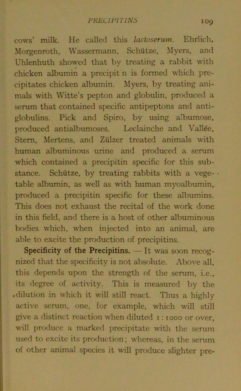 ioy cows’ milk. He called this lactosermn. Ehrlich, Morgenroth, Wassermann, Schiitze, Myers, and Uhlenhuth showed that by treating a rabbit with chicken albumin a precipit n is formed which pre- cipitates chicken albumin. Myers, by treating ani- mals with Witte’s pepton and globulin, produced a serum that contained specific antipeptons and anti- globulins. Pick and Spiro, by using albumose, produced antialbumoses. Leclainche and Valine, Stem, Mertens, and Ziilzer treated animals with human albuminous urine and produced a scrum which contained a precipitin specific for this sub- stance. Schiitze, by treating rabbits with a vege- table albumin, as well as with human myoalbumin, produced a precipitin specific for these albumins. This does not exhaust the recital of the work done in this field, and there is a host of other albuminous bodies which, when injected into an animal, are able to excite the production of precipitins. Specificity of the Precipitins. — It was soon recog- nized that the specificity is not absolute. Above all, this depends upon the strength of the serum, i.e., its degree of activity. This is measured by the .dilution in which it will still react. Thus a highly active serum, one, for example, which will still give a distinct reaction when diluted i: tooo or over, will produce a marked precipitate with the serum used to excite its production; whereas, in the serum of other animal species it will produce slighter pre-