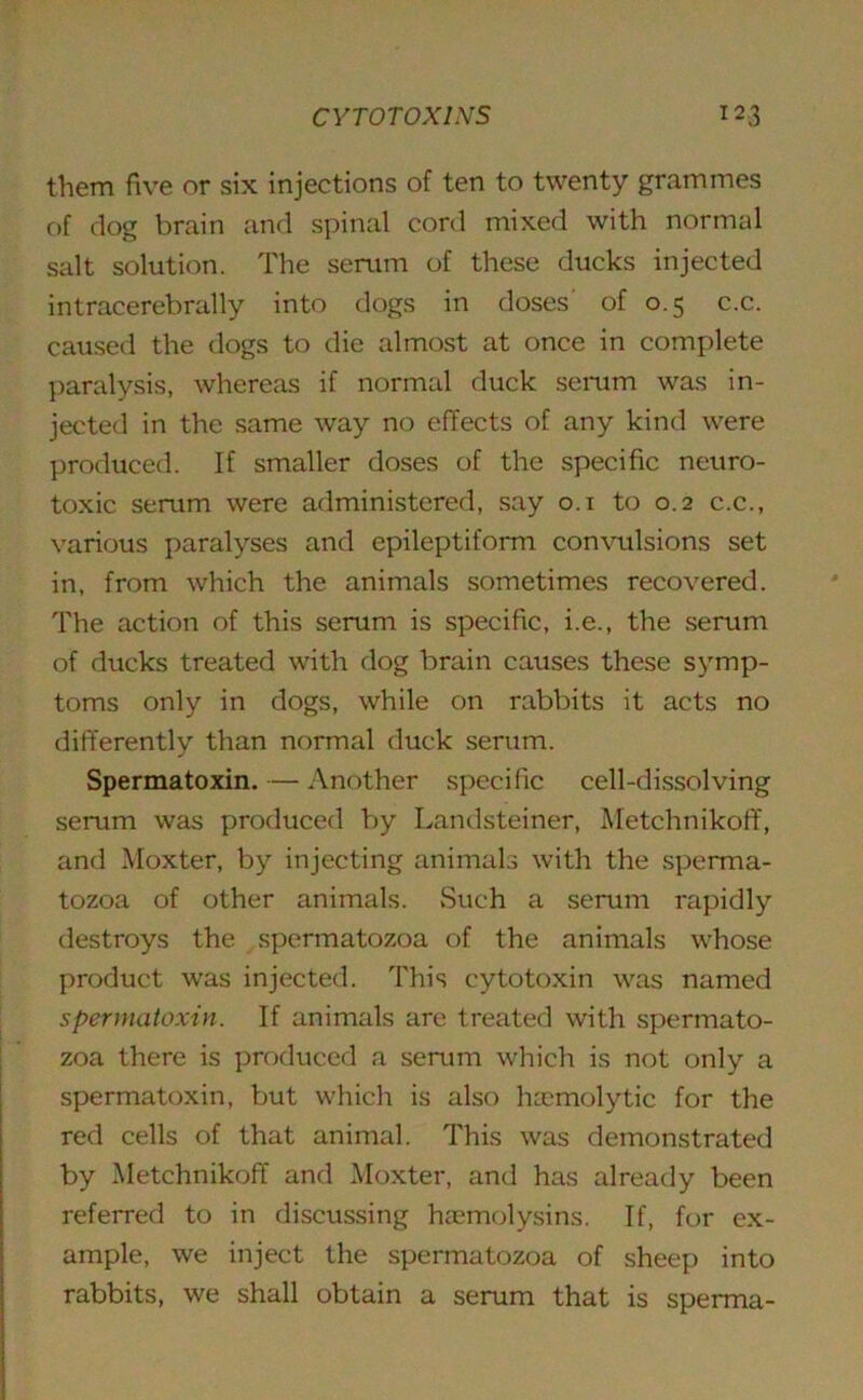 them five or six injections of ten to twenty grammes of dog brain and spinal cord mixed with normal salt solution. The serum of these ducks injected intracerebrally into dogs in doses of 0.5 c.c. caused the dogs to die almost at once in complete paralysis, whereas if normal duck serum was in- jected in the same way no effects of any kind were produced. If smaller doses of the specific neuro- toxic serum were administered, say 0.1 to 0.2 c.c., various paralyses and epileptiform convulsions set in, from which the animals sometimes recovered. The action of this serum is specific, i.e., the serum of ducks treated with dog brain causes these symp- toms only in dogs, while on rabbits it acts no differently than normal duck serum. Spermatoxin. — Another specific cell-dissolving serum was produced by Landsteiner, Metchnikoff, and Moxter, by injecting animals with the sperma- tozoa of other animals. Such a serum rapidly destroys the spermatozoa of the animals whose product was injected. This cytotoxin was named spermatoxin. If animals are treated with spermato- zoa there is produced a serum which is not only a spermatoxin, but which is also haemolytic for the red cells of that animal. This was demonstrated by Metchnikoff and Moxter, and has already been referred to in discussing haemolysins. If, for ex- ample, we inject the spermatozoa of sheep into rabbits, we shall obtain a serum that is sperma-