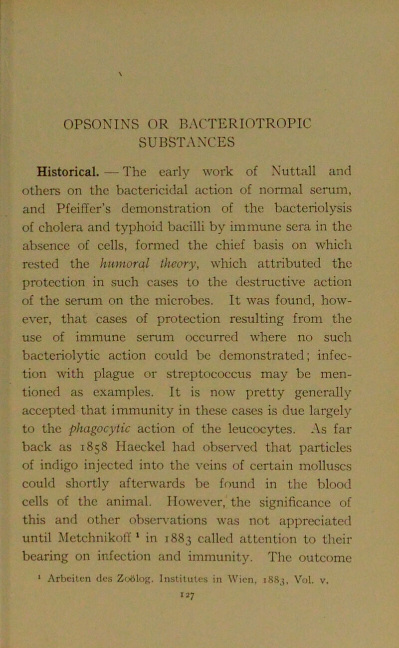 OPSONINS OR BACTERIOTROPIC SUBSTANCES Historical. — The early work of Nutt all and others on the bactericidal action of normal serum, and Pfeiffer's demonstration of the bacteriolysis of cholera and typhoid bacilli by immune sera in the absence of cells, formed the chief basis on which rested the humoral theory, which attributed the protection in such cases to the destructive action of the serum on the microbes. It was found, how- ever, that cases of protection resulting from the use of immune serum occurred where no such bacteriolytic action could be demonstrated; infec- tion with plague or streptococcus may be men- tioned as examples. It is now pretty generally accepted that immunity in these cases is due largely to the phagocytic action of the leucocytes. As far back as 1858 Haeckel had observed that particles of indigo injected into the veins of certain molluscs could shortly afterwards be found in the blood cells of the animal. However, the significance of this and other observations was not appreciated until Metchnikoff1 in 1883 called attention to their bearing on infection and immunity. The outcome 1