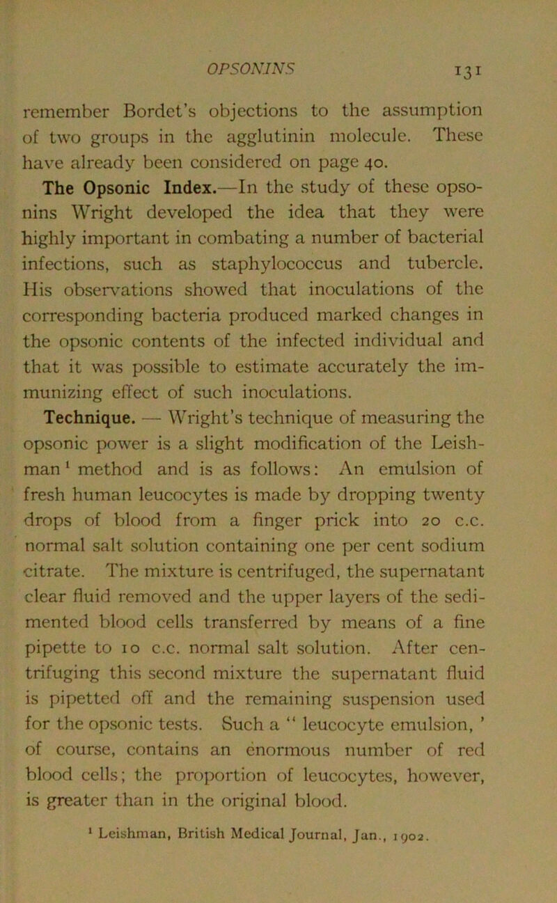 remember Bordet’s objections to the assumption of two groups in the agglutinin molecule. These have already been considered on page 40. The Opsonic Index.—In the study of these opso- nins Wright developed the idea that they were highly important in combating a number of bacterial infections, such as staphylococcus and tubercle. His observations showed that inoculations of the corresponding bacteria produced marked changes in the opsonic contents of the infected individual and that it was possible to estimate accurately the im- munizing effect of such inoculations. Technique. — Wright’s technique of measuring the opsonic power is a slight modification of the Leish- man 1 method and is as follows: An emulsion of fresh human leucocytes is made by dropping twenty drops of blood from a finger prick into 20 c.c. normal salt solution containing one per cent sodium citrate. The mixture is centrifuged, the supernatant clear fluid removed and the upper layers of the sedi- mented blood cells transferred by means of a fine pipette to 10 c.c. normal salt solution. After cen- trifuging this second mixture the supernatant fluid is pipetted off and the remaining suspension used for the opsonic tests. Such a “ leucocyte emulsion, ’ of course, contains an enormous number of red blood cells; the proportion of leucocytes, however, is greater than in the original blood. 1 Leishman, British Medical Journal, Jan., 1902.