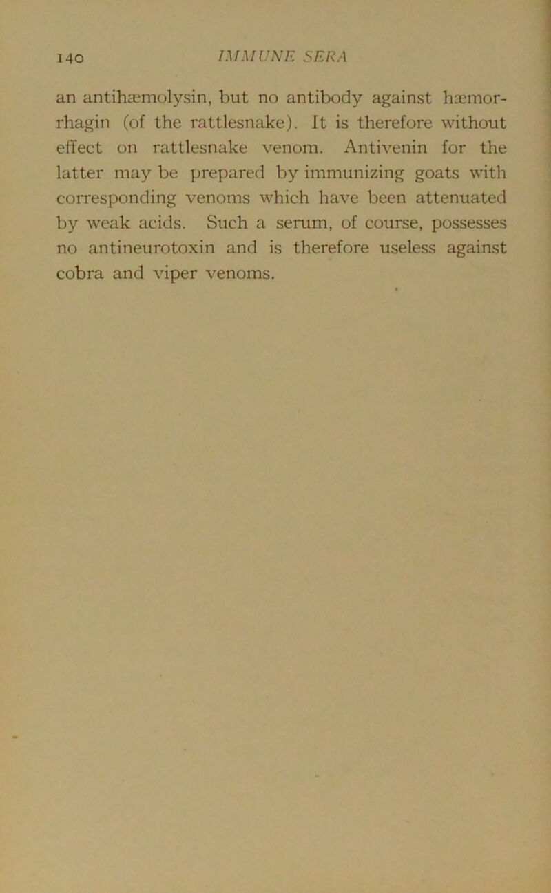 an antihsemolysin, but no antibody against hxmor- rhagin (of the rattlesnake). It is therefore without effect on rattlesnake venom. Antivenin for the latter may be prepared by immunizing goats with corresponding venoms which have been attenuated by weak acids. Such a serum, of course, possesses no antineurotoxin and is therefore useless against cobra and viper venoms.